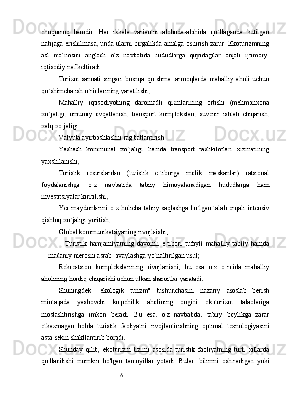 6chuqurroq   hamdir.   Har   ikkala   variantni   alohoda-alohida   qo`llaganda   kutilgan
natijaga erishilmasa, unda ularni birgalikda amalga oshirish zarur. Ekoturizmning
asl   ma`nosini   anglash   o`z   navbatida   hududlarga   quyidagilar   orqali   ijtimoiy-
iqtisodiy naf keltiradi:
Turizm   sanoati   singari   boshqa   qo`shma   tarmoqlarda   mahalliy   aholi   uchun
qo`shimcha ish o`rinlarining yaratilishi; 
Mahalliy   iqtisodiyotning   daromadli   qismlarining   ortishi   (mehmonxona
xo`jaligi,   umumiy   ovqatlanish,   transport   komplekslari,   suvenir   ishlab   chiqarish,
xalq xo`jaligi
Valyuta ayirboshlashni rag'batlantirish
Yashash   kommunal   xo`jaligi   hamda   transport   tashkilotlari   xizmatining
yaxshilanishi; 
Turistik   resurslardan   (turistik   e`tiborga   molik   maskanlar)   ratsional
foydalanishga   o`z   navbatida   tabiiy   himoyalanadigan   hududlarga   ham
investitsiyalar kiritilishi; 
Yer  maydonlarini  o`z holicha tabiiy saqlashga  bo`lgan talab orqali  intensiv
qishloq xo`jaligi yuritish; 
Global kommunikatsiyaning rivojlaishi; 
Turistik   hamjamiyatning   davomli   e`tibori   tufayli   mahalliy   tabiiy   hamda
madaniy merosni asrab- avaylashga yo`naltirilgan usul; 
Rekreatsion   komplekslarining   rivojlanishi,   bu   esa   o`z   o`rnida   mahalliy
aholining hordiq chiqarishi uchun ulkan sharoitlar yaratadi.
Shuningdek   "ekologik   turizm"   tushunchasini   nazariy   asoslab   berish
mintaqada   yashovchi   ko'pchilik   aholining   ongini   ekoturizm   talablariga
moslashtirishga   imkon   beradi.   Bu   esa,   o'z   navbatida,   tabiiy   boylikga   zarar
etkazmagan   holda   turistik   faoliyatni   rivojlantirishning   optimal   texnologiyasini
asta-sekin shakllantirib boradi. 
Shunday   qilib,   ekoturizm   tizimi   asosida   turistik   faoliyatning   turli   xillarda
qo'llanilishi   mumkin   bo'lgan   tamoyillar   yotadi.   Bular:   bilimni   oshiradigan   yoki 