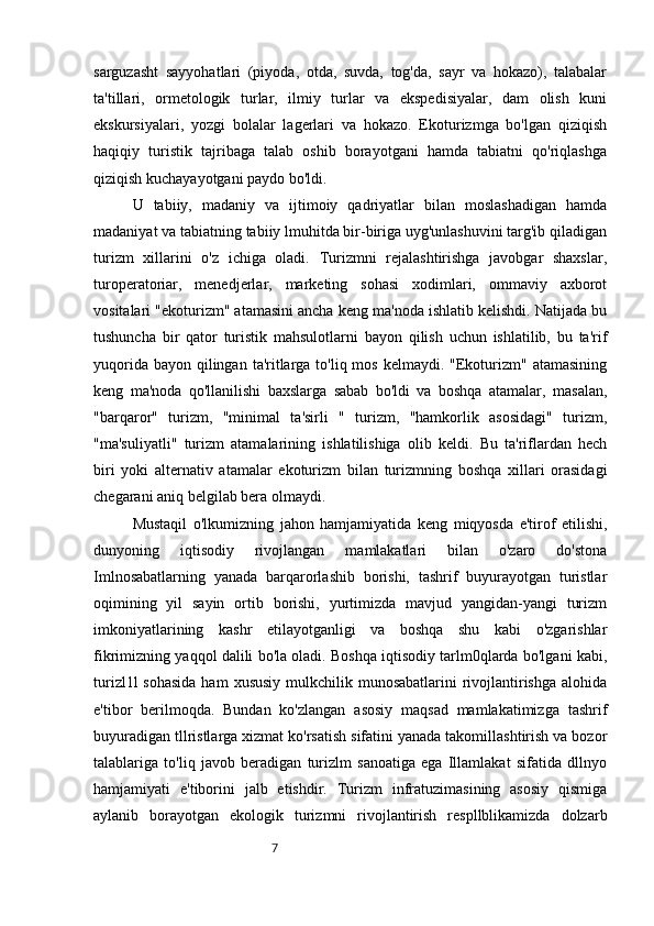 7sarguzasht   sayyohatlari   (piyoda,   otda,   suvda,   tog'da,   sayr   va   hokazo),   talabalar
ta'tillari,   ormetologik   turlar,   ilmiy   turlar   va   ekspedisiyalar,   dam   olish   kuni
ekskursiyalari,   yozgi   bolalar   lagerlari   va   hokazo.   Ekoturizmga   bo'lgan   qiziqish
haqiqiy   turistik   tajribaga   talab   oshib   borayotgani   hamda   tabiatni   qo'riqlashga
qiziqish kuchayayotgani paydo bo'ldi. 
U   tabiiy,   madaniy   va   ijtimoiy   qadriyatlar   bilan   moslashadigan   hamda
madaniyat va tabiatning tabiiy lmuhitda bir-biriga uyg'unlashuvini targ'ib qiladigan
turizm   xillarini   o'z   ichiga   oladi.   Turizmni   rejalashtirishga   javobgar   shaxslar,
turoperatoriar,   menedjerlar,   marketing   sohasi   xodimlari,   ommaviy   axborot
vositalari "ekoturizm" atamasini ancha keng ma'noda ishlatib kelishdi. Natijada bu
tushuncha   bir   qator   turistik   mahsulotlarni   bayon   qilish   uchun   ishlatilib,   bu   ta'rif
yuqorida bayon  qilingan  ta'ritlarga to'liq mos  kelmaydi. "Ekoturizm" atamasining
keng   ma'noda   qo'llanilishi   baxslarga   sabab   bo'ldi   va   boshqa   atamalar,   masalan,
"barqaror"   turizm,   "minimal   ta'sirli   "   turizm,   "hamkorlik   asosidagi"   turizm,
"ma'suliyatli"   turizm   atamalarining   ishlatilishiga   olib   keldi.   Bu   ta'riflardan   hech
biri   yoki   alternativ   atamalar   ekoturizm   bilan   turizmning   boshqa   xillari   orasidagi
chegarani aniq belgilab bera olmaydi.
Mustaqil   o'lkumizning   jahon   hamjamiyatida   keng   miqyosda   e'tirof   etilishi,
dunyoning   iqtisodiy   rivojlangan   mamlakatlari   bilan   o'zaro   do'stona
Imlnosabatlarning   yanada   barqarorlashib   borishi,   tashrif   buyurayotgan   turistlar
oqimining   yil   sayin   ortib   borishi,   yurtimizda   mavjud   yangidan-yangi   turizm
imkoniyatlarining   kashr   etilayotganligi   va   boshqa   shu   kabi   o'zgarishlar
fikrimizning yaqqol dalili bo'la oladi. Boshqa iqtisodiy tarlm0qlarda bo'lgani kabi,
turizl1l  sohasida  ham  xususiy mulkchilik munosabatlarini  rivojlantirishga  alohida
e'tibor   berilmoqda.   Bundan   ko'zlangan   asosiy   maqsad   mamlakatimizga   tashrif
buyuradigan tllristlarga xizmat ko'rsatish sifatini yanada takomillashtirish va bozor
talablariga   to'liq   javob   beradigan   turizlm   sanoatiga   ega   Illamlakat   sifatida   dllnyo
hamjamiyati   e'tiborini   jalb   etishdir.   Turizm   infratuzimasining   asosiy   qismiga
aylanib   borayotgan   ekologik   turizmni   rivojlantirish   respllblikamizda   dolzarb 
