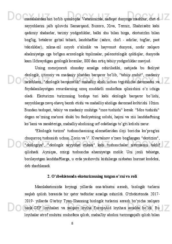 8masalalardan biri bo'lib qomloqda. Vatanimizda, nafaqat dunyoga mashhur, chet el
sayyohlarini   jalb   qiluvchi   Samarqand,   Buxoro,   Xiva,   Termiz,   Shahrisabz   kabi
qadimiy   shaharlar,   tarixiy   yodgorliklar,   balki   shu   bilan   birga,   ekoturizlm   bilan
bog'lig,   betakror   go'zal   tabiati,   landshaftlar   (sahro,   cho'l   -   adirlar,   tog'lar,   past
tekisliklar),   xilma-xil   noyob   o'silmlik   va   hayvonot   dunyosi,   nodir   xalqaro
ahalmiyatga   cga   bo'lgan   arxeologik   topilmalar,   paleontologik   qoldiqlar,   dunyoda
kam lIchraydigan geologik kesmlar, 800 dan ortiq tabiiy yodgorliklar mavjud.
Uning   menejmenti   shunday   amalga   oshiriladiki,   natijada   bu   faoliyat
ekologik,   ijtimoiy   va   madaniy   jihatdan   barqaror   bo’lib,   "tabiiy   muhit",   madaniy
tarkiblami, "ekologik barqarorlik" mahalliy aholi uchun tegishlicha daromadni va
foydalanilayotgan   resurslarning   uzoq   muddatIi   muhofaza   qilinishini   o’z   ichiga
oladi.   Ekoturizm   turizmning   boshqa   turi   kabi   ekologik   barqaror   bo’lishi,
sayyohlarga zavq-shavq baxsh etishi va mahalliy aholiga daromad keltirishi 10zim.
Bundan tashqari, tabiiy va madaniy muhitga "mos tushishi" kerak. "Mos tushishi"
degan   so’zning   ma'nosi   shuki   bu   faoliyatning   uslubi,   hajmi   va   xiii   landshaftning
ko’lami va xarakteriga, mahalliy aholining urf-odatlariga to’g'ri kelishi zarur.
"Ekologik   turizm"   tushunchasining   alomatlaridan   iloji   boricha   ko’prog'ini
chuqurroq tushunish uchun. Zorin va V. Kvartalnov o’zaro bog'langan "ekotizim",
"ekologiya",   "ekologik   sayyohat   etikasi"   kabi   tushunchalar   sistemasini   taklif
qilishadi.   Ayniqsa,   oxirgi   tushuncha   ahamiyatga   molik.   Uni   jonli   tabiatga,
borilayotgan landshaftlarga, u erda yashovchi  kishilarga nisbatan hurmat kodeksi,
deb sharhlanadi.
2. O’zbekistonda ekoturizmning tutgan o’rni va roli
Mamlakatimizda   keyingi   yillarda   ona-tabiatni   asrash,   biologik   turlarni
saqlab   qolish   borasida   bir   qator   tadbirlar   amalga   oshirildi.   O'zbekistonda   2017-
2019-   yillarda   G'arbiy   Tyan-Shanning   biologik   turlarini   asrash   bo’yicha   xalqaro
bank-GEF   loyihalari   va   xalqaro   loyiha   EuropeAid   loyihasi   amalda   bo’ldi.   Bu
loyihalar atrof muhitni muhofaza qilisb, mahaJliy aholini turizmgajalb qilish bilan 