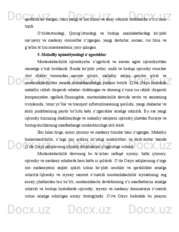 qarshilik ko‘rsatgan, lekin yangi ta’lim tizimi va diniy erkinlik cheklanishi o‘z o‘rnini
topdi.
O‘zbekistondagi,   Qozog’istondagi   va   boshqa   mamlakatlardagi   ko‘plab
ma’naviy   va   madaniy   elementlar   o‘zgargan,   yangi   dasturlar,   asosan,   rus   tilini   va
g’arbni ta’lim muassasalarini joriy qilingan.
3. Mahalliy iqtisodiyotdagi o‘zgarishlar
Mustamlakachilik   iqtisodiyotni   o‘zgartirdi   va   asosan   agrar   iqtisodiyotdan
sanoatga   o‘tish   boshlandi.   Bunda   ko‘plab   yerlar,   mulk   va   boshqa   iqtisodiy   resurslar
chet   elliklar   tomonidan   nazorat   qilinib,   mahalliy   xalqni   qarzdor   qilish   va
mustamlakachilikni   yanada   mustahkamlashga   yordam   berildi.   O‘rta   Osiyo   hududida
mahalliy ishlab chiqarish sohalari cheklangan va ularning o‘rnini rus ishlab chiqarish
kompaniyalari   egalladi.Shuningdek,   mustamlakachilik   davrida   savdo   va   sanoatning
rivojlanishi, temir yo‘llar va transport infratuzilmasining qurilishi, yangi shaharlar va
aholi   punktlarining   paydo   bo‘lishi   kabi   o‘zgarishlar   amalga   oshirildi.   Bu   esa   yangi
iqtisodiy tizimning shakllanishiga va mahalliy xalqlarni iqtisodiy jihatdan Rossiya va
boshqa kuchlarning manfaatlariga moslashtirishga olib keldi.
Shu bilan birga, ayrim ijtimoiy va madaniy tizimlar ham o‘zgargan. Mahalliy
hunarmandchilik,   o‘ziga   xos   qishloq   xo‘jaligi   amaliyotlari   va   kasb-korlar   hamda
O‘rta Osiyo xalqlarining ijtimoiy strukturalari o‘zgarishga uchradi.
Mustamlakachilik   davrining   bu   ta’sirlari   nafaqat   siyosiy,   balki   ijtimoiy,
iqtisodiy va madaniy sohalarda ham katta iz qoldirdi. O‘rta Osiyo xalqlarining o‘ziga
xos   madaniyatini   saqlab   qolish   uchun   ko‘plab   urushlar   va   qarshiliklar   amalga
oshirildi.Iqtisodiy   va   siyosiy   nazorat   o‘rnatish   mustamlakachilik   siyosatining   eng
asosiy jihatlaridan biri bo‘lib, mustamlakachi  davlatlarning o‘z manfaatlarini amalga
oshirish   va   boshqa   hududlarda   iqtisodiy,   siyosiy   va   madaniy   dominatsiya   o‘rnatish
uchun   amalga   oshirilgan   asosiy   strategiyadir.   O‘rta   Osiyo   hududida   bu   jarayon 