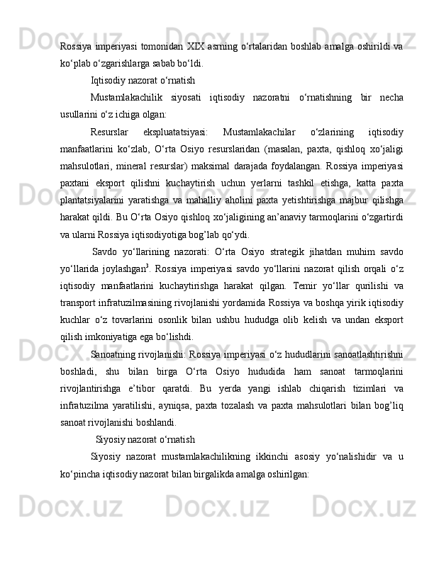 Rossiya   imperiyasi   tomonidan   XIX   asrning   o‘rtalaridan  boshlab   amalga   oshirildi   va
ko‘plab o‘zgarishlarga sabab bo‘ldi.
Iqtisodiy nazorat o‘rnatish
Mustamlakachilik   siyosati   iqtisodiy   nazoratni   o‘rnatishning   bir   necha
usullarini o‘z ichiga olgan:
Resurslar   ekspluatatsiyasi:   Mustamlakachilar   o‘zlarining   iqtisodiy
manfaatlarini   ko‘zlab,   O‘rta   Osiyo   resurslaridan   (masalan,   paxta,   qishloq   xo‘jaligi
mahsulotlari,   mineral   resurslar)   maksimal   darajada   foydalangan.   Rossiya   imperiyasi
paxtani   eksport   qilishni   kuchaytirish   uchun   yerlarni   tashkil   etishga,   katta   paxta
plantatsiyalarini   yaratishga   va   mahalliy   aholini   paxta   yetishtirishga   majbur   qilishga
harakat qildi. Bu O‘rta Osiyo qishloq xo‘jaligining an’anaviy tarmoqlarini o‘zgartirdi
va ularni Rossiya iqtisodiyotiga bog’lab qo‘ydi.
            Savdo   yo‘llarining   nazorati:   O‘rta   Osiyo   strategik   jihatdan   muhim   savdo
yo‘llarida   joylashgan 3
.   Rossiya   imperiyasi   savdo   yo‘llarini   nazorat   qilish   orqali   o‘z
iqtisodiy   manfaatlarini   kuchaytirishga   harakat   qilgan.   Temir   yo‘llar   qurilishi   va
transport infratuzilmasining rivojlanishi yordamida Rossiya va boshqa yirik iqtisodiy
kuchlar   o‘z   tovarlarini   osonlik   bilan   ushbu   hududga   olib   kelish   va   undan   eksport
qilish imkoniyatiga ega bo‘lishdi.
Sanoatning rivojlanishi: Rossiya imperiyasi o‘z hududlarini sanoatlashtirishni
boshladi,   shu   bilan   birga   O‘rta   Osiyo   hududida   ham   sanoat   tarmoqlarini
rivojlantirishga   e’tibor   qaratdi.   Bu   yerda   yangi   ishlab   chiqarish   tizimlari   va
infratuzilma   yaratilishi,   ayniqsa,   paxta   tozalash   va   paxta   mahsulotlari   bilan   bog’liq
sanoat rivojlanishi boshlandi.
  Siyosiy nazorat o‘rnatish
Siyosiy   nazorat   mustamlakachilikning   ikkinchi   asosiy   yo‘nalishidir   va   u
ko‘pincha iqtisodiy nazorat bilan birgalikda amalga oshirilgan: 