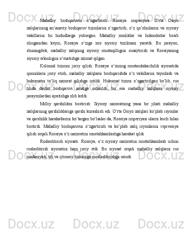 Mahalliy   boshqaruvni   o‘zgartirish:   Rossiya   imperiyasi   O‘rta   Osiyo
xalqlarining  an’anaviy  boshqaruv   tizimlarini   o‘zgartirib,  o‘z   qo‘shinlarini  va  siyosiy
vakillarini   bu   hududlarga   yuborgan.   Mahalliy   xonliklar   va   hukmdorlar   bosib
olinganidan   keyin,   Rossiya   o‘ziga   xos   siyosiy   tuzilmani   yaratdi.   Bu   jarayon,
shuningdek,   mahalliy   xalqning   siyosiy   mustaqilligini   susaytirish   va   Rossiyaning
siyosiy erkinligini o‘rnatishga xizmat qilgan.
Kolonial   tizimni   joriy   qilish:   Rossiya   o‘zining   mustamlakachilik   siyosatida
qonunlarni   joriy   etish,   mahalliy   xalqlarni   boshqarishda   o‘z   vakillarini   tayinlash   va
hukumatni   to‘liq   nazorat   qilishga   intildi.   Hukumat   tizimi   o‘zgartirilgan   bo‘lib,   rus
tilida   davlat   boshqaruvi   amalga   oshirildi,   bu   esa   mahalliy   xalqlarni   siyosiy
jarayonlardan ajratishga olib keldi.
Milliy   qarshilikni   bostirish:   Siyosiy   nazoratning   yana   bir   jihati   mahalliy
xalqlarning qarshiliklariga qarshi kurashish edi. O‘rta Osiyo xalqlari ko‘plab isyonlar
va qarshilik harakatlarini ko‘targan bo‘lsalar-da, Rossiya imperiyasi ularni kuch bilan
bostirdi.   Mahalliy   boshqaruvni   o‘zgartirish   va   ko‘plab   xalq   isyonlarini   repressiya
qilish orqali Rossiya o‘z nazoratini mustahkamlashga harakat qildi.
Ruslashtirish   siyosati:   Rossiya,   o‘z   siyosiy   nazoratini   mustahkamlash   uchun
ruslashtirish   siyosatini   ham   joriy   etdi.   Bu   siyosat   orqali   mahalliy   xalqlarni   rus
madaniyati, tili va ijtimoiy tuzumiga moslashtirishga urindi.