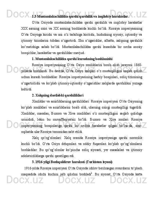 1.3 Mustamlakachilikka qarshi qarshilik va inqilobiy harakatlar.
O‘rta   Osiyoda   mustamlakachilikka   qarshi   qarshilik   va   inqilobiy   harakatlar
XIX   asrning   oxiri   va   XX   asrning   boshlarida   kuchli   bo‘ldi.   Rossiya   imperiyasining
O‘rta   Osiyoga   kirishi   va   uni   o‘z   tarkibiga   kiritishi,   hududning   siyosiy,   iqtisodiy   va
ijtimoiy   tizimlarini   tubdan   o‘zgartirdi.   Shu   o‘zgarishlar,   albatta,   xalqning   qarshilik
ko‘rsatishiga   sabab   bo‘ldi.   Mustamlakachilikka   qarshi   kurashda   bir   necha   asosiy
bosqichlar, harakatlar va qarshiliklar mavjud.
1. Mustamlakachilikka qarshi kurashning boshlanishi
Rossiya   imperiyasining   O‘rta   Osiyo   xonliklarini   bosib   olish   jarayoni   1860-
yillarda   boshlandi.   Bu   davrda,   O‘rta   Osiyo   xalqlari   o‘z   mustaqilligini   saqlab   qolish
uchun kurash boshladilar. Rossiya  imperiyasining harbiy bosqinlari, soliq tizimining
o‘zgartirilishi   va   ko‘plab   ijtimoiy-iqtisodiy   o‘zgarishlar   xalqlarda   qarshilikni   yuzaga
keltirdi.
2. Xalqning dastlabki qarshiliklari
Xonliklar va amirliklarning qarshiliklari: Rossiya imperiyasi O‘rta Osiyoning
ko‘plab   xonliklari   va   amirliklarini   bosib   oldi,   ularning   oxirgi   mustaqilligi   tugatildi.
Xonliklar,   masalan,   Buxoro   va   Xiva   xonliklari   o‘z   mustaqilligini   saqlab   qolishga
urinishdi,   lekin   bu   muvaffaqiyatsiz   bo‘ldi.   Buxoro   va   Xiva   xonlari   Rossiya
imperiyasining   bosqinlariga   qarshi   bir   nechta   harakatlar   qilgan   bo‘lsa-da,   oxir-
oqibatda ular Rossiya tomonidan zabt etildi.
Xalq   qo‘zg’olonlari:   Xalq   orasida   Rossiya   imperiyasiga   qarshi   norozilik
kuchli   bo‘ldi.   O‘rta   Osiyo   dehqonlari   va   oddiy   fuqarolari   ko‘plab   qo‘zg’olonlarni
boshladilar.   Bu   qo‘zg’olonlar   ko‘pincha   soliq   siyosati,   yer   masalalari   va   ijtimoiy
adolatsizliklarga qarshi qaratilgan edi.
3. 1916-yilgi Boshqaldiruv harakati (Turkiston isyoni)
   1916-yilda Rossiya imperiyasi O‘rta Osiyoda ishlov berilmagan resurslarni to‘plash
maqsadida   ishchi   kuchini   jalb   qilishni   boshladi 4
.   Bu   siyosat,   O‘rta   Osiyoda   katta 