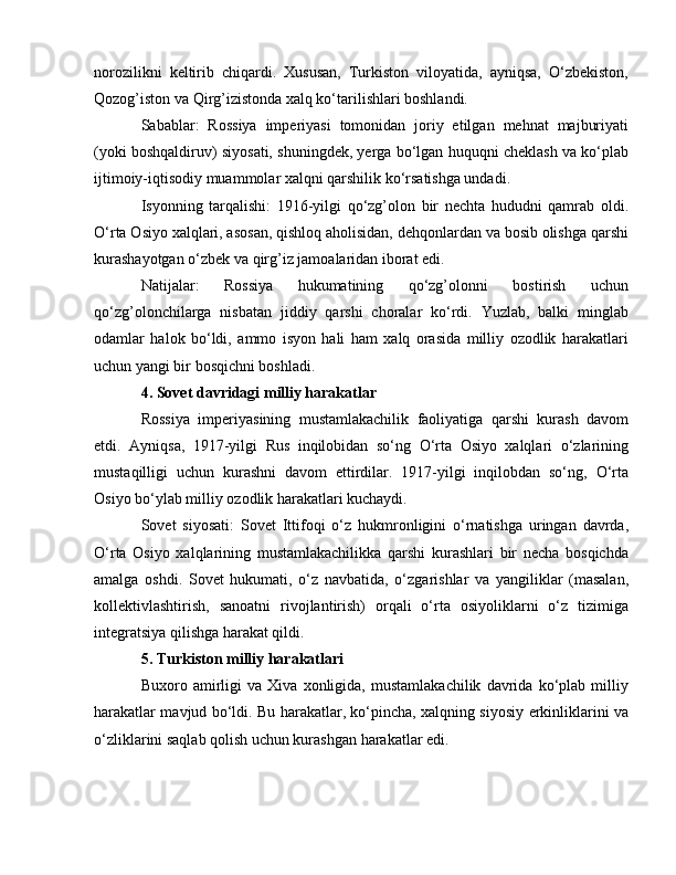 norozilikni   keltirib   chiqardi.   Xususan,   Turkiston   viloyatida,   ayniqsa,   O‘zbekiston,
Qozog’iston va Qirg’izistonda xalq ko‘tarilishlari boshlandi.
Sabablar:   Rossiya   imperiyasi   tomonidan   joriy   etilgan   mehnat   majburiyati
(yoki boshqaldiruv) siyosati, shuningdek, yerga bo‘lgan huquqni cheklash va ko‘plab
ijtimoiy-iqtisodiy muammolar xalqni qarshilik ko‘rsatishga undadi.
Isyonning   tarqalishi:   1916-yilgi   qo‘zg’olon   bir   nechta   hududni   qamrab   oldi.
O‘rta Osiyo xalqlari, asosan, qishloq aholisidan, dehqonlardan va bosib olishga qarshi
kurashayotgan o‘zbek va qirg’iz jamoalaridan iborat edi.
Natijalar:   Rossiya   hukumatining   qo‘zg’olonni   bostirish   uchun
qo‘zg’olonchilarga   nisbatan   jiddiy   qarshi   choralar   ko‘rdi.   Yuzlab,   balki   minglab
odamlar   halok   bo‘ldi,   ammo   isyon   hali   ham   xalq   orasida   milliy   ozodlik   harakatlari
uchun yangi bir bosqichni boshladi.
4. Sovet davridagi milliy harakatlar
Rossiya   imperiyasining   mustamlakachilik   faoliyatiga   qarshi   kurash   davom
etdi.   Ayniqsa,   1917-yilgi   Rus   inqilobidan   so‘ng   O‘rta   Osiyo   xalqlari   o‘zlarining
mustaqilligi   uchun   kurashni   davom   ettirdilar.   1917-yilgi   inqilobdan   so‘ng,   O‘rta
Osiyo bo‘ylab milliy ozodlik harakatlari kuchaydi.
Sovet   siyosati:   Sovet   Ittifoqi   o‘z   hukmronligini   o‘rnatishga   uringan   davrda,
O‘rta   Osiyo   xalqlarining   mustamlakachilikka   qarshi   kurashlari   bir   necha   bosqichda
amalga   oshdi.   Sovet   hukumati,   o‘z   navbatida,   o‘zgarishlar   va   yangiliklar   (masalan,
kollektivlashtirish,   sanoatni   rivojlantirish)   orqali   o‘rta   osiyoliklarni   o‘z   tizimiga
integratsiya qilishga harakat qildi.
5. Turkiston milliy harakatlari
Buxoro   amirligi   va   Xiva   xonligida,   mustamlakachilik   davrida   ko‘plab   milliy
harakatlar mavjud bo‘ldi. Bu harakatlar, ko‘pincha, xalqning siyosiy erkinliklarini va
o‘zliklarini saqlab qolish uchun kurashgan harakatlar edi. 