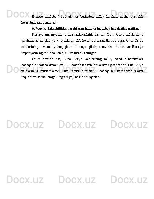 Buxoro   inqilobi   (1920-yil)   va   Turkiston   milliy   harakati   kuchli   qarshilik
ko‘rsatgan jarayonlar edi.
6. Mustamlakachilikka qarshi qarshilik va inqilobiy harakatlar natijasi
Rossiya   imperiyasining   mustamlakachilik   davrida   O‘rta   Osiyo   xalqlarining
qarshiliklari   ko‘plab   yirik   isyonlarga   olib  keldi.   Bu  harakatlar,   ayniqsa,   O‘rta   Osiyo
xalqlarining   o‘z   milliy   huquqlarini   himoya   qilish,   ozodlikka   intilish   va   Rossiya
imperiyasining ta’siridan chiqish istagini aks ettirgan.
Sovet   davrida   esa,   O‘rta   Osiyo   xalqlarining   milliy   ozodlik   harakatlari
boshqacha shaklda davom etdi. Bu davrda tarixchilar va siyosiy rahbarlar O‘rta Osiyo
xalqlarining   mustamlakachilikka   qarshi   kurashlarini   boshqa   bir   kontekstda   (Sovet
inqilobi va sotsializmga integratsiya) ko‘rib chiqqanlar. 