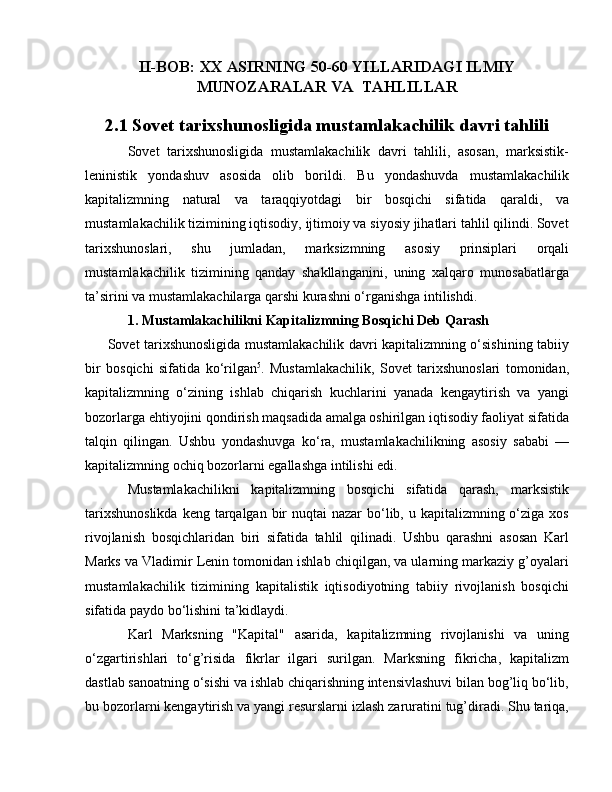 II-BOB: XX ASIRNING 50-60 YILLARIDAGI ILMIY
MUNOZARALAR VA  TAHLILLAR
2.1 Sovet tarixshunosligida mustamlakachilik davri tahlili
Sovet   tarixshunosligida   mustamlakachilik   davri   tahlili,   asosan,   marksistik-
leninistik   yondashuv   asosida   olib   borildi.   Bu   yondashuvda   mustamlakachilik
kapitalizmning   natural   va   taraqqiyotdagi   bir   bosqichi   sifatida   qaraldi,   va
mustamlakachilik tizimining iqtisodiy, ijtimoiy va siyosiy jihatlari tahlil qilindi. Sovet
tarixshunoslari,   shu   jumladan,   marksizmning   asosiy   prinsiplari   orqali
mustamlakachilik   tizimining   qanday   shakllanganini,   uning   xalqaro   munosabatlarga
ta’sirini va mustamlakachilarga qarshi kurashni o‘rganishga intilishdi.
1. Mustamlakachilikni Kapitalizmning Bosqichi Deb Qarash
         Sovet tarixshunosligida mustamlakachilik davri kapitalizmning o‘sishining tabiiy
bir   bosqichi   sifatida   ko‘rilgan 5
.   Mustamlakachilik,   Sovet   tarixshunoslari   tomonidan,
kapitalizmning   o‘zining   ishlab   chiqarish   kuchlarini   yanada   kengaytirish   va   yangi
bozorlarga ehtiyojini qondirish maqsadida amalga oshirilgan iqtisodiy faoliyat sifatida
talqin   qilingan.   Ushbu   yondashuvga   ko‘ra,   mustamlakachilikning   asosiy   sababi   —
kapitalizmning ochiq bozorlarni egallashga intilishi edi.
Mustamlakachilikni   kapitalizmning   bosqichi   sifatida   qarash,   marksistik
tarixshunoslikda  keng  tarqalgan bir  nuqtai  nazar  bo‘lib, u kapitalizmning o‘ziga xos
rivojlanish   bosqichlaridan   biri   sifatida   tahlil   qilinadi.   Ushbu   qarashni   asosan   Karl
Marks va Vladimir Lenin tomonidan ishlab chiqilgan, va ularning markaziy g’oyalari
mustamlakachilik   tizimining   kapitalistik   iqtisodiyotning   tabiiy   rivojlanish   bosqichi
sifatida paydo bo‘lishini ta’kidlaydi.
Karl   Marksning   "Kapital"   asarida,   kapitalizmning   rivojlanishi   va   uning
o‘zgartirishlari   to‘g’risida   fikrlar   ilgari   surilgan.   Marksning   fikricha,   kapitalizm
dastlab sanoatning o‘sishi va ishlab chiqarishning intensivlashuvi bilan bog’liq bo‘lib,
bu bozorlarni kengaytirish va yangi resurslarni izlash zaruratini tug’diradi. Shu tariqa, 