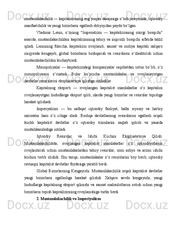 mustamlakachilik — kapitalizmning eng yuqori darajasiga o‘tish jarayonida, iqtisodiy
manfaatchilik va yangi bozorlarni egallash ehtiyojidan paydo bo‘lgan.
Vladimir   Lenin,   o‘zining   "Imperializm   —   kapitalizmning   oxirgi   bosqichi"
asarida, mustamlakachilikni kapitalizmning tabiiy va inqirozli bosqichi sifatida tahlil
qiladi.   Leninning   fikricha,   kapitalizm   rivojlanib,   sanoat   va   moliya   kapitali   xalqaro
miqyosda   kengayib,   global   bozorlarni   boshqarish   va   resurslarni   o‘zlashtirish   uchun
mustamlakachilikni kuchaytiradi.
Monopoliyalar   —   kapitalizmdagi   kompaniyalar   raqobatdan   ustun   bo‘lib,   o‘z
monopoliyasini   o‘rnatadi.   Bular   ko‘pincha   mustamlakalar   va   rivojlanayotgan
davlatlar resurslarini ekspluatatsiya qilishga intiladilar.
Kapitalning   eksporti   —   rivojlangan   kapitalist   mamlakatlar   o‘z   kapitalini
rivojlanayotgan hududlarga eksport qilib, ularda yangi bozorlar va resurslar topishga
harakat qilishadi.
Imperiyalizm   —   bu   nafaqat   iqtisodiy   faoliyat,   balki   siyosiy   va   harbiy
nazoratni   ham   o‘z   ichiga   oladi.   Boshqa   davlatlarning   resurslarini   egallash   orqali
kuchli   kapitalist   davlatlar   o‘z   iqtisodiy   tizimlarini   saqlab   qolish   va   yanada
mustahkamlashga intiladi.
Iqtisodiy   Resurslar   va   Ishchi   Kuchini   Ekspluatatsiya   Qilish:
Mustamlakachilikda,   rivojlangan   kapitalist   mamlakatlar   o‘z   iqtisodiyotlarini
rivojlantirish   uchun   mustamlakalardan   tabiiy   resurslar,   xom   ashyo   va   arzon   ishchi
kuchini tortib olishdi. Shu tariqa, mustamlakalar  o‘z resurslarini boy berib, iqtisodiy
ravnaqni kapitalist davlatlar foydasiga yaratib berdi.
Global Bozorlarning Kengayishi: Mustamlakachilik orqali kapitalist davlatlar
yangi   bozorlarni   egallashga   harakat   qilishdi.   Xalqaro   savdo   kengayishi,   yangi
hududlarga kapitalning eksport qilinishi  va sanoat  mahsulotlarini sotish uchun yangi
bozorlarni topish kapitalizmning rivojlanishiga turtki berdi.
2. Mustamlakachilik va Imperiyalizm 