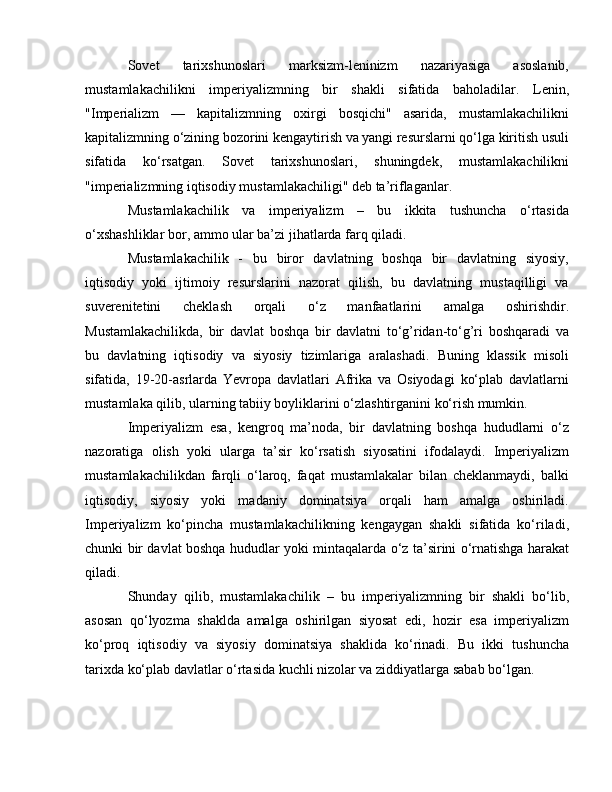 Sovet   tarixshunoslari   marksizm-leninizm   nazariyasiga   asoslanib,
mustamlakachilikni   imperiyalizmning   bir   shakli   sifatida   baholadilar.   Lenin,
"Imperializm   —   kapitalizmning   oxirgi   bosqichi"   asarida,   mustamlakachilikni
kapitalizmning o‘zining bozorini kengaytirish va yangi resurslarni qo‘lga kiritish usuli
sifatida   ko‘rsatgan.   Sovet   tarixshunoslari,   shuningdek,   mustamlakachilikni
"imperializmning iqtisodiy mustamlakachiligi" deb ta’riflaganlar.
Mustamlakachilik   va   imperiyalizm   –   bu   ikkita   tushuncha   o‘rtasida
o‘xshashliklar bor, ammo ular ba’zi jihatlarda farq qiladi.
Mustamlakachilik   -   bu   biror   davlatning   boshqa   bir   davlatning   siyosiy,
iqtisodiy   yoki   ijtimoiy   resurslarini   nazorat   qilish,   bu   davlatning   mustaqilligi   va
suverenitetini   cheklash   orqali   o‘z   manfaatlarini   amalga   oshirishdir.
Mustamlakachilikda,   bir   davlat   boshqa   bir   davlatni   to‘g’ridan-to‘g’ri   boshqaradi   va
bu   davlatning   iqtisodiy   va   siyosiy   tizimlariga   aralashadi.   Buning   klassik   misoli
sifatida,   19-20-asrlarda   Yevropa   davlatlari   Afrika   va   Osiyodagi   ko‘plab   davlatlarni
mustamlaka qilib, ularning tabiiy boyliklarini o‘zlashtirganini ko‘rish mumkin.
Imperiyalizm   esa,   kengroq   ma’noda,   bir   davlatning   boshqa   hududlarni   o‘z
nazoratiga   olish   yoki   ularga   ta’sir   ko‘rsatish   siyosatini   ifodalaydi.   Imperiyalizm
mustamlakachilikdan   farqli   o‘laroq,   faqat   mustamlakalar   bilan   cheklanmaydi,   balki
iqtisodiy,   siyosiy   yoki   madaniy   dominatsiya   orqali   ham   amalga   oshiriladi.
Imperiyalizm   ko‘pincha   mustamlakachilikning   kengaygan   shakli   sifatida   ko‘riladi,
chunki bir davlat boshqa hududlar yoki mintaqalarda o‘z ta’sirini o‘rnatishga harakat
qiladi.
Shunday   qilib,   mustamlakachilik   –   bu   imperiyalizmning   bir   shakli   bo‘lib,
asosan   qo‘lyozma   shaklda   amalga   oshirilgan   siyosat   edi,   hozir   esa   imperiyalizm
ko‘proq   iqtisodiy   va   siyosiy   dominatsiya   shaklida   ko‘rinadi.   Bu   ikki   tushuncha
tarixda ko‘plab davlatlar o‘rtasida kuchli nizolar va ziddiyatlarga sabab bo‘lgan. 