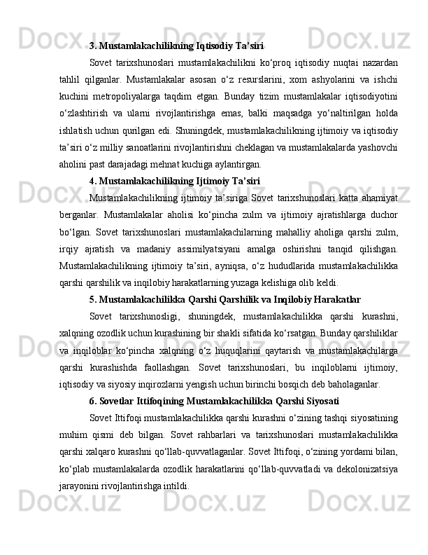 3. Mustamlakachilikning Iqtisodiy Ta’siri
Sovet   tarixshunoslari   mustamlakachilikni   ko‘proq   iqtisodiy   nuqtai   nazardan
tahlil   qilganlar.   Mustamlakalar   asosan   o‘z   resurslarini,   xom   ashyolarini   va   ishchi
kuchini   metropoliyalarga   taqdim   etgan.   Bunday   tizim   mustamlakalar   iqtisodiyotini
o‘zlashtirish   va   ularni   rivojlantirishga   emas,   balki   maqsadga   yo‘naltirilgan   holda
ishlatish uchun qurilgan edi. Shuningdek, mustamlakachilikning ijtimoiy va iqtisodiy
ta’siri o‘z milliy sanoatlarini rivojlantirishni cheklagan va mustamlakalarda yashovchi
aholini past darajadagi mehnat kuchiga aylantirgan.
4. Mustamlakachilikning Ijtimoiy Ta’siri
Mustamlakachilikning   ijtimoiy   ta’siriga   Sovet   tarixshunoslari   katta   ahamiyat
berganlar.   Mustamlakalar   aholisi   ko‘pincha   zulm   va   ijtimoiy   ajratishlarga   duchor
bo‘lgan.   Sovet   tarixshunoslari   mustamlakachilarning   mahalliy   aholiga   qarshi   zulm,
irqiy   ajratish   va   madaniy   assimilyatsiyani   amalga   oshirishni   tanqid   qilishgan.
Mustamlakachilikning   ijtimoiy   ta’siri,   ayniqsa,   o‘z   hududlarida   mustamlakachilikka
qarshi qarshilik va inqilobiy harakatlarning yuzaga kelishiga olib keldi.
5. Mustamlakachilikka Qarshi Qarshilik va Inqilobiy Harakatlar
Sovet   tarixshunosligi,   shuningdek,   mustamlakachilikka   qarshi   kurashni,
xalqning ozodlik uchun kurashining bir shakli sifatida ko‘rsatgan. Bunday qarshiliklar
va   inqiloblar   ko‘pincha   xalqning   o‘z   huquqlarini   qaytarish   va   mustamlakachilarga
qarshi   kurashishda   faollashgan.   Sovet   tarixshunoslari,   bu   inqiloblarni   ijtimoiy,
iqtisodiy va siyosiy inqirozlarni yengish uchun birinchi bosqich deb baholaganlar.
6. Sovetlar Ittifoqining Mustamlakachilikka Qarshi Siyosati
Sovet Ittifoqi mustamlakachilikka qarshi kurashni o‘zining tashqi siyosatining
muhim   qismi   deb   bilgan.   Sovet   rahbarlari   va   tarixshunoslari   mustamlakachilikka
qarshi xalqaro kurashni qo‘llab-quvvatlaganlar. Sovet Ittifoqi, o‘zining yordami bilan,
ko‘plab mustamlakalarda ozodlik harakatlarini qo‘llab-quvvatladi va dekolonizatsiya
jarayonini rivojlantirishga intildi. 