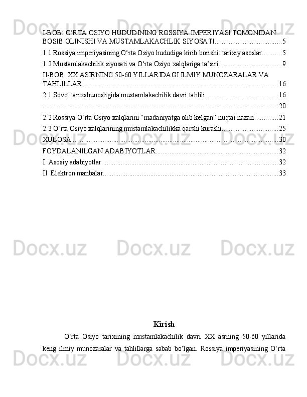 I-BOB: O‘RTA OSIYO HUDUDINING ROSSIYA IMPERIYASI TOMONIDAN 
BOSIB OLINISHI VA MUSTAMLAKACHLIK SIYOSATI ...................................... 5
1.1 Rossiya imperiyasining O‘rta Osiyo hududiga kirib borishi: tarixiy asoslar ........... 5
1.2 Mustamlakachilik siyosati va O‘rta Osiyo xalqlariga ta’siri .................................... 9
II-BOB: XX ASIRNING 50-60 YILLARIDAGI ILMIY MUNOZARALAR VA 
TAHLILLAR ............................................................................................................... 16
2.1 Sovet tarixshunosligida mustamlakachilik davri tahlili ......................................... 16
...................................................................................................................................... 20
2.2 Rossiya O‘rta Osiyo xalqlarini “madaniyatga olib kelgan” nuqtai nazari ............. 21
2.3 O‘rta Osiyo xalqlarining mustamlakachilikka qarshi kurashi ................................ 25
XULOSA ...................................................................................................................... 30
FOYDALANILGAN ADABIYOTLAR ...................................................................... 32
I. Asosiy adabiyotlar .................................................................................................... 32
II. Elektron manbalar .................................................................................................... 33
Kirish
O‘rta   Osiyo   tarixining   mustamlakachilik   davri   XX   asrning   50-60   yillarida
keng   ilmiy   munozaralar   va   tahlillarga   sabab   bo‘lgan.   Rossiya   imperiyasining   O‘rta 