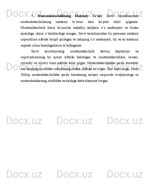 7.   Mustamlakachilikning   Madaniy   Ta’siri   Sovet   tarixshunoslari
mustamlakachilikning   madaniy   ta’sirini   ham   ko‘plab   tahlil   qilganlar.
Mustamlakachilik   tizimi   ko‘pincha   mahalliy   xalqlarni   o‘z   madaniyati   va   tilidan
ajratishga, ularni o‘zlashtirishga uringan. Sovet tarixshunoslari bu jarayonni madaniy
imperializm sifatida tanqid qilishgan va xalqning o‘z madaniyati, tili va an’analarini
saqlash uchun kurashganlarini ta’kidlaganlar.
Sovet   tarixshunosligi   mustamlakachilik   davrini   kapitalizm   va
imperiyalizmning   bir   qisimi   sifatida   baholagan   va   mustamlakachilikni,   asosan,
iqtisodiy va  siyosiy  tizim   sifatida tahlil   qilgan. Mustamlakachilikka  qarshi   kurashlar
esa xalqning ozodlikka intilishining ifodasi sifatida ko‘rilgan. Shu bilan birga, Sovet
Ittifoqi   mustamlakachilikka   qarshi   kurashning   xalqaro   miqyosda   rivojlanishiga   va
mustamlakalarning ozodlikka erishishiga katta ahamiyat bergan.
  