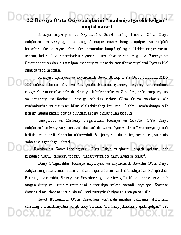 2.2 Rossiya O‘rta Osiyo xalqlarini “madaniyatga olib kelgan”
nuqtai nazari
Rossiya   imperiyasi   va   keyinchalik   Sovet   Ittifoqi   tarixida   O‘rta   Osiyo
xalqlarini   "madaniyatga   olib   kelgan"   nuqtai   nazari   keng   tarqalgan   va   ko‘plab
tarixshunoslar   va   siyosatshunoslar   tomonidan   tanqid   qilingan.   Ushbu   nuqtai   nazar,
asosan,   kolonial   va   imperiyalist   siyosatni   asoslashga   xizmat   qilgan   va   Rossiya   va
Sovetlar tomonidan o‘tkazilgan madaniy va ijtimoiy transformatsiyalarni “yaxshilik”
sifatida taqdim etgan.
Rossiya   imperiyasi   va   keyinchalik   Sovet   Ittifoqi   O‘rta   Osiyo   hududini   XIX-
XX-asrlarda   bosib   oldi   va   bu   yerda   ko‘plab   ijtimoiy,   siyosiy   va   madaniy
o‘zgarishlarni amalga oshirdi. Rossiyalik hukmdorlar va Sovetlar, o‘zlarining siyosiy
va   iqtisodiy   manfaatlarini   amalga   oshirish   uchun   O‘rta   Osiyo   xalqlarini   o‘z
madaniyatlari   va   tizimlari   bilan   o‘zlashtirishga   intilishdi.   Ushbu   "madaniyatga   olib
kelish" nuqtai nazari odatda quyidagi asosiy fikrlar bilan bog’liq
Taraqqiyot   va   Madaniy   o‘zgarishlar:   Rossiya   va   Sovetlar   O‘rta   Osiyo
xalqlarini “qadimiy va primitive” deb ko‘rib, ularni “yangi, ilg’or” madaniyatga olib
kelish   uchun   turli   islohotlar   o‘tkazishdi.   Bu   jarayonlarda   ta’lim,   san’at,   til,   va   diniy
sohalar o‘zgarishga uchradi. 
        Rossiya   va   Sovet   ideologiyasi,   O‘rta   Osiyo   xalqlarini   "orqada   qolgan"   deb
hisoblab, ularni ”taraqqiy topgan” madaniyatga qo‘shish niyatida edilar 6
.
Diniy   O‘zgarishlar:   Rossiya   imperiyasi   va   keyinchalik   Sovetlar   O‘rta   Osiyo
xalqlarining musulmon dinini va shariat qonunlarini zaiflashtirishga harakat  qilishdi.
Bu   esa,   o‘z   o‘rnida,   Rossiya   va   Sovetlarning   o‘zlarining   “laik”   va   “progressiv”   deb
atagan   diniy   va   ijtimoiy   tizimlarini   o‘rnatishga   imkon   yaratdi.   Ayniqsa,   Sovetlar
davrida dinni cheklash va diniy ta’limni pasaytirish siyosati amalga oshirildi.
Sovet   Ittifoqining   O‘rta   Osiyodagi   yurtlarda   amalga   oshirgan   islohotlari,
ularning o‘z madaniyatini va ijtimoiy tizimini “madaniy jihatdan orqada qolgan” deb 