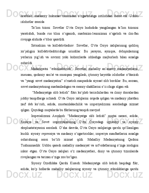 hisoblab,   markaziy   hukumat   tomonidan   o‘zgartirishga   intilishdan   iborat   edi.   Ushbu
islohotlar orasida
Ta’lim   tizimi:   Sovetlar   O‘rta   Osiyo   hududida   yangilangan   ta’lim   tizimini
yaratishdi,   bunda   rus   tilini   o‘rganish,   marksizm-leninizmni   o‘rgatish   va   ilm-fan
rivojiga alohida e’tibor qaratildi.
Sotsializm   va   kollektivlashuv:   Sovetlar,   O‘rta   Osiyo   xalqlarining   qishloq
xo‘jaligini   kollektivlashtirishga   urindilar.   Bu   jarayon,   ayniqsa,   dehqonlarning
yerlarini   yig’ish   va   sovxoz   yoki   kolxozlarda   ishlashga   majburlash   bilan   amalga
oshirildi.
Madaniyatni   “erkinlashtirish”:   Sovetlar,   mahalliy   an’anaviy   madaniyatlarni,
xususan, qadimiy san’at va musiqani yangilash, ijtimoiy hayotda islohotlar o‘tkazish
va “yangi sovet madaniyatini” o‘rnatish maqsadida siyosat olib bordilar. Bu, asosan,
sovet madaniyatining markazlashgan va rasmiy shakllarini o‘z ichiga olgan edi.
  “Madaniyatga   olib   kelish”   fikri   ko‘plab   tarixchilardan   va   ilmiy   doiralardan
jiddiy tanqidlarga uchradi. O‘rta Osiyo xalqlarini orqada qolgan va madaniy jihatdan
zaif   deb   ko‘rish,   aslida,   mustamlakachilik   va   imperiyalizmni   asoslashga   xizmat
qilgan. Quyidagi nuqtalarda bu fikrlarning tanqidi mavjud:
Imperializmni   Asoslash:   “Madaniyatga   olib   kelish”   nuqtai   nazari,   aslida,
Rossiya   va   Sovet   imperiyalarining   O‘rta   Osiyodagi   iqtisodiy   va   siyosiy
ekspluatatsiyasini   asosladi.   O‘sha   davrda,   O‘rta   Osiyo   xalqlariga   qarshi   qo‘llanilgan
kuchli   siyosiy   repressiya   va   madaniy   o‘zgartirishlar,   imperiya   manfaatlarini   amalga
oshirishning   asosi   bo‘lib   xizmat   qildi.   Mahalliy   Madaniyatning   Qadrini
Tushunmaslik:  Ushbu qarash  mahalliy madaniyat  va urf-odatlarning o‘ziga xosligini
inkor   etgan.   O‘rta   Osiyo   xalqlari   o‘z   madaniyatlari,   diniy   va   ijtimoiy   tizimlarida
rivojlangan va tarixan o‘ziga xos bo‘lgan.
Siyosiy   Ozodlikka   Qarshi   Kurash:   Madaniyatga   olib   kelish   haqidagi   fikr,
aslida,   ko‘p   hollarda   mahalliy   xalqlarning   siyosiy   va   ijtimoiy   erkinliklariga   qarshi 