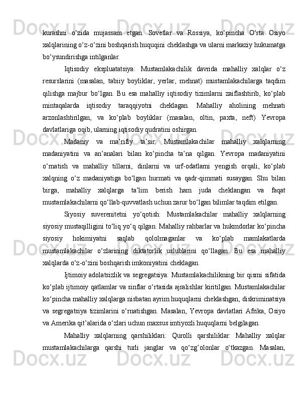 kurashni   o‘zida   mujassam   etgan.   Sovetlar   va   Rossiya,   ko‘pincha   O‘rta   Osiyo
xalqlarining o‘z-o‘zini boshqarish huquqini cheklashga va ularni markaziy hukumatga
bo‘ysundirishga intilganlar.
Iqtisodiy   ekspluatatsiya:   Mustamlakachilik   davrida   mahalliy   xalqlar   o‘z
resurslarini   (masalan,   tabiiy   boyliklar,   yerlar,   mehnat)   mustamlakachilarga   taqdim
qilishga   majbur   bo‘lgan.   Bu   esa   mahalliy   iqtisodiy   tizimlarni   zaiflashtirib,   ko‘plab
mintaqalarda   iqtisodiy   taraqqiyotni   cheklagan.   Mahalliy   aholining   mehnati
arzonlashtirilgan,   va   ko‘plab   boyliklar   (masalan,   oltin,   paxta,   neft)   Yevropa
davlatlariga oqib, ularning iqtisodiy qudratini oshirgan.
Madaniy   va   ma’rifiy   ta’sir:   Mustamlakachilar   mahalliy   xalqlarning
madaniyatini   va   an’analari   bilan   ko‘pincha   ta’na   qilgan.   Yevropa   madaniyatini
o‘rnatish   va   mahalliy   tillarni,   dinlarni   va   urf-odatlarni   yengish   orqali,   ko‘plab
xalqning   o‘z   madaniyatiga   bo‘lgan   hurmati   va   qadr-qimmati   susaygan.   Shu   bilan
birga,   mahalliy   xalqlarga   ta’lim   berish   ham   juda   cheklangan   va   faqat
mustamlakachilarni qo‘llab-quvvatlash uchun zarur bo‘lgan bilimlar taqdim etilgan.
Siyosiy   suverenitetni   yo‘qotish:   Mustamlakachilar   mahalliy   xalqlarning
siyosiy mustaqilligini to‘liq yo‘q qilgan. Mahalliy rahbarlar va hukmdorlar ko‘pincha
siyosiy   hokimiyatni   saqlab   qololmaganlar   va   ko‘plab   mamlakatlarda
mustamlakachilar   o‘zlarining   diktatorlik   uslublarini   qo‘llagan.   Bu   esa   mahalliy
xalqlarda o‘z-o‘zini boshqarish imkoniyatini cheklagan.
Ijtimoiy adolatsizlik va segregatsiya: Mustamlakachilikning bir qismi sifatida
ko‘plab ijtimoiy qatlamlar va sinflar o‘rtasida ajralishlar kiritilgan. Mustamlakachilar
ko‘pincha mahalliy xalqlarga nisbatan ayrim huquqlarni cheklashgan, diskriminatsiya
va   segregatsiya   tizimlarini   o‘rnatishgan.   Masalan,   Yevropa   davlatlari   Afrika,   Osiyo
va Amerika qit’alarida o‘zlari uchun maxsus imtiyozli huquqlarni belgilagan.
Mahalliy   xalqlarning   qarshiliklari:   Qurolli   qarshiliklar:   Mahalliy   xalqlar
mustamlakachilarga   qarshi   turli   janglar   va   qo‘zg’olonlar   o‘tkazgan.   Masalan, 