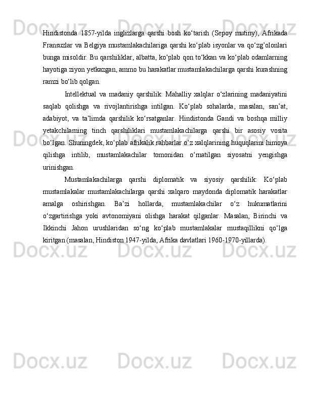 Hindistonda   1857-yilda   inglizlarga   qarshi   bosh   ko‘tarish   (Sepoy   mutiny),   Afrikada
Fransuzlar va Belgiya mustamlakachilariga qarshi ko‘plab isyonlar va qo‘zg’olonlari
bunga misoldir. Bu qarshiliklar, albatta, ko‘plab qon to‘kkan va ko‘plab odamlarning
hayotiga ziyon yetkazgan, ammo bu harakatlar mustamlakachilarga qarshi kurashning
ramzi bo‘lib qolgan.
Intellektual   va   madaniy   qarshilik:   Mahalliy   xalqlar   o‘zlarining   madaniyatini
saqlab   qolishga   va   rivojlantirishga   intilgan.   Ko‘plab   sohalarda,   masalan,   san’at,
adabiyot,   va   ta’limda   qarshilik   ko‘rsatganlar.   Hindistonda   Gandi   va   boshqa   milliy
yetakchilarning   tinch   qarshiliklari   mustamlakachilarga   qarshi   bir   asosiy   vosita
bo‘lgan. Shuningdek, ko‘plab afrikalik rahbarlar o‘z xalqlarining huquqlarini himoya
qilishga   intilib,   mustamlakachilar   tomonidan   o‘rnatilgan   siyosatni   yengishga
urinishgan.
Mustamlakachilarga   qarshi   diplomatik   va   siyosiy   qarshilik:   Ko‘plab
mustamlakalar   mustamlakachilarga   qarshi   xalqaro   maydonda   diplomatik   harakatlar
amalga   oshirishgan.   Ba’zi   hollarda,   mustamlakachilar   o‘z   hukumatlarini
o‘zgartirishga   yoki   avtonomiyani   olishga   harakat   qilganlar.   Masalan,   Birinchi   va
Ikkinchi   Jahon   urushlaridan   so‘ng   ko‘plab   mustamlakalar   mustaqillikni   qo‘lga
kiritgan (masalan, Hindiston 1947-yilda, Afrika davlatlari 1960-1970-yillarda). 