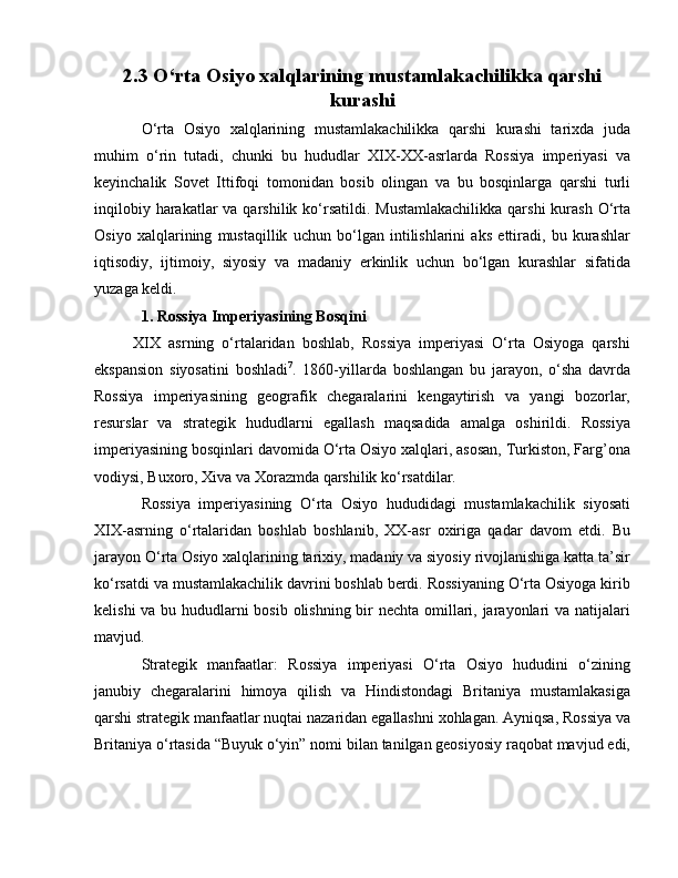 2.3 O‘rta Osiyo xalqlarining mustamlakachilikka qarshi
kurashi
O‘rta   Osiyo   xalqlarining   mustamlakachilikka   qarshi   kurashi   tarixda   juda
muhim   o‘rin   tutadi,   chunki   bu   hududlar   XIX-XX-asrlarda   Rossiya   imperiyasi   va
keyinchalik   Sovet   Ittifoqi   tomonidan   bosib   olingan   va   bu   bosqinlarga   qarshi   turli
inqilobiy harakatlar  va qarshilik ko‘rsatildi.  Mustamlakachilikka  qarshi  kurash  O‘rta
Osiyo   xalqlarining   mustaqillik   uchun   bo‘lgan   intilishlarini   aks   ettiradi,   bu   kurashlar
iqtisodiy,   ijtimoiy,   siyosiy   va   madaniy   erkinlik   uchun   bo‘lgan   kurashlar   sifatida
yuzaga keldi.
1. Rossiya Imperiyasining Bosqini
          XIX   asrning   o‘rtalaridan   boshlab,   Rossiya   imperiyasi   O‘rta   Osiyoga   qarshi
ekspansion   siyosatini   boshladi 7
.   1860-yillarda   boshlangan   bu   jarayon,   o‘sha   davrda
Rossiya   imperiyasining   geografik   chegaralarini   kengaytirish   va   yangi   bozorlar,
resurslar   va   strategik   hududlarni   egallash   maqsadida   amalga   oshirildi.   Rossiya
imperiyasining bosqinlari davomida O‘rta Osiyo xalqlari, asosan, Turkiston, Farg’ona
vodiysi, Buxoro, Xiva va Xorazmda qarshilik ko‘rsatdilar.
Rossiya   imperiyasining   O‘rta   Osiyo   hududidagi   mustamlakachilik   siyosati
XIX-asrning   o‘rtalaridan   boshlab   boshlanib,   XX-asr   oxiriga   qadar   davom   etdi.   Bu
jarayon O‘rta Osiyo xalqlarining tarixiy, madaniy va siyosiy rivojlanishiga katta ta’sir
ko‘rsatdi va mustamlakachilik davrini boshlab berdi. Rossiyaning O‘rta Osiyoga kirib
kelishi  va bu hududlarni bosib olishning bir  nechta omillari, jarayonlari  va natijalari
mavjud.
Strategik   manfaatlar:   Rossiya   imperiyasi   O‘rta   Osiyo   hududini   o‘zining
janubiy   chegaralarini   himoya   qilish   va   Hindistondagi   Britaniya   mustamlakasiga
qarshi strategik manfaatlar nuqtai nazaridan egallashni xohlagan. Ayniqsa, Rossiya va
Britaniya o‘rtasida “Buyuk o‘yin” nomi bilan tanilgan geosiyosiy raqobat mavjud edi,