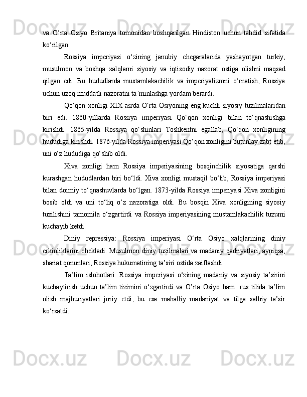 va   O‘rta   Osiyo   Britaniya   tomonidan   boshqarilgan   Hindiston   uchun   tahdid   sifatida
ko‘rilgan.
Rossiya   imperiyasi   o‘zining   janubiy   chegaralarida   yashayotgan   turkiy,
musulmon   va   boshqa   xalqlarni   siyosiy   va   iqtisodiy   nazorat   ostiga   olishni   maqsad
qilgan   edi.   Bu   hududlarda   mustamlakachilik   va   imperiyalizmni   o‘rnatish,   Rossiya
uchun uzoq muddatli nazoratni ta’minlashga yordam berardi.  
Qo‘qon xonligi XIX-asrda O‘rta Osiyoning eng kuchli siyosiy tuzilmalaridan
biri   edi.   1860-yillarda   Rossiya   imperiyasi   Qo‘qon   xonligi   bilan   to‘qnashishga
kirishdi.   1865-yilda   Rossiya   qo‘shinlari   Toshkentni   egallab,   Qo‘qon   xonligining
hududiga kirishdi. 1876-yilda Rossiya imperiyasi Qo‘qon xonligini butunlay zabt etib,
uni o‘z hududiga qo‘shib oldi.
Xiva   xonligi   ham   Rossiya   imperiyasining   bosqinchilik   siyosatiga   qarshi
kurashgan  hududlardan  biri  bo‘ldi.  Xiva  xonligi   mustaqil  bo‘lib,  Rossiya  imperiyasi
bilan doimiy to‘qnashuvlarda bo‘lgan. 1873-yilda Rossiya  imperiyasi  Xiva xonligini
bosib   oldi   va   uni   to‘liq   o‘z   nazoratiga   oldi.   Bu   bosqin   Xiva   xonligining   siyosiy
tuzilishini   tamomila   o‘zgartirdi   va   Rossiya   imperiyasining   mustamlakachilik   tuzumi
kuchayib ketdi.
Diniy   repressiya:   Rossiya   imperiyasi   O‘rta   Osiyo   xalqlarining   diniy
erkinliklarini chekladi. Musulmon diniy tuzilmalari va madaniy qadriyatlari, ayniqsa,
shariat qonunlari, Rossiya hukumatining ta’siri ostida zaiflashdi.
Ta’lim   islohotlari:   Rossiya   imperiyasi   o‘zining   madaniy   va   siyosiy   ta’sirini
kuchaytirish   uchun   ta’lim   tizimini   o‘zgartirdi   va   O’rta   Osiyo   ham     rus   tilida   ta’lim
olish   majburiyatlari   joriy   etdi,   bu   esa   mahalliy   madaniyat   va   tilga   salbiy   ta’sir
ko‘rsatdi. 