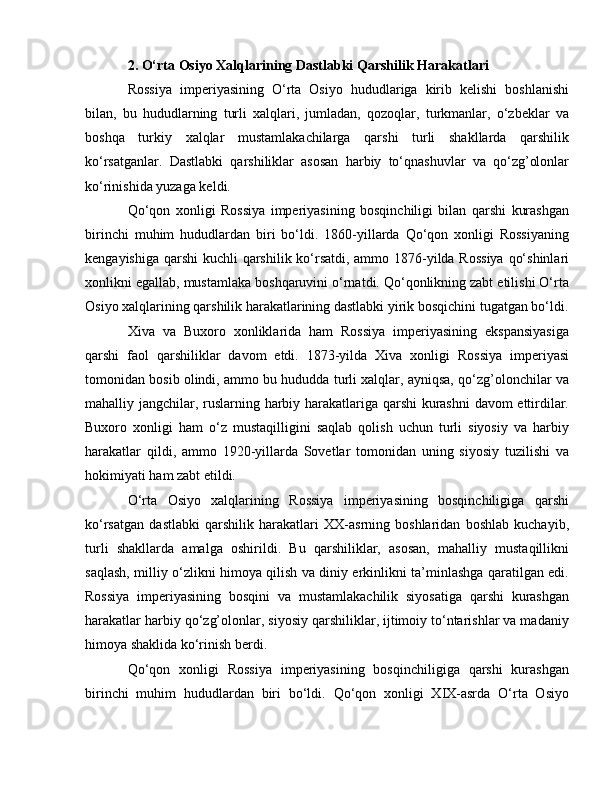 2. O‘rta Osiyo Xalqlarining Dastlabki Qarshilik Harakatlari
Rossiya   imperiyasining   O‘rta   Osiyo   hududlariga   kirib   kelishi   boshlanishi
bilan,   bu   hududlarning   turli   xalqlari,   jumladan,   qozoqlar,   turkmanlar,   o‘zbeklar   va
boshqa   turkiy   xalqlar   mustamlakachilarga   qarshi   turli   shakllarda   qarshilik
ko‘rsatganlar.   Dastlabki   qarshiliklar   asosan   harbiy   to‘qnashuvlar   va   qo‘zg’olonlar
ko‘rinishida yuzaga keldi.
Qo‘qon   xonligi   Rossiya   imperiyasining   bosqinchiligi   bilan   qarshi   kurashgan
birinchi   muhim   hududlardan   biri   bo‘ldi.   1860-yillarda   Qo‘qon   xonligi   Rossiyaning
kengayishiga qarshi  kuchli qarshilik ko‘rsatdi, ammo 1876-yilda Rossiya  qo‘shinlari
xonlikni egallab, mustamlaka boshqaruvini o‘rnatdi. Qo‘qonlikning zabt etilishi O‘rta
Osiyo xalqlarining qarshilik harakatlarining dastlabki yirik bosqichini tugatgan bo‘ldi.
Xiva   va   Buxoro   xonliklarida   ham   Rossiya   imperiyasining   ekspansiyasiga
qarshi   faol   qarshiliklar   davom   etdi.   1873-yilda   Xiva   xonligi   Rossiya   imperiyasi
tomonidan bosib olindi, ammo bu hududda turli xalqlar, ayniqsa, qo‘zg’olonchilar va
mahalliy jangchilar, ruslarning harbiy harakatlariga qarshi kurashni  davom ettirdilar.
Buxoro   xonligi   ham   o‘z   mustaqilligini   saqlab   qolish   uchun   turli   siyosiy   va   harbiy
harakatlar   qildi,   ammo   1920-yillarda   Sovetlar   tomonidan   uning   siyosiy   tuzilishi   va
hokimiyati ham zabt etildi.
O‘rta   Osiyo   xalqlarining   Rossiya   imperiyasining   bosqinchiligiga   qarshi
ko‘rsatgan   dastlabki   qarshilik   harakatlari   XX-asrning   boshlaridan   boshlab   kuchayib,
turli   shakllarda   amalga   oshirildi.   Bu   qarshiliklar,   asosan,   mahalliy   mustaqillikni
saqlash, milliy o‘zlikni himoya qilish va diniy erkinlikni ta’minlashga qaratilgan edi.
Rossiya   imperiyasining   bosqini   va   mustamlakachilik   siyosatiga   qarshi   kurashgan
harakatlar harbiy qo‘zg’olonlar, siyosiy qarshiliklar, ijtimoiy to‘ntarishlar va madaniy
himoya shaklida ko‘rinish berdi.
Qo‘qon   xonligi   Rossiya   imperiyasining   bosqinchiligiga   qarshi   kurashgan
birinchi   muhim   hududlardan   biri   bo‘ldi.   Qo‘qon   xonligi   XIX-asrda   O‘rta   Osiyo 