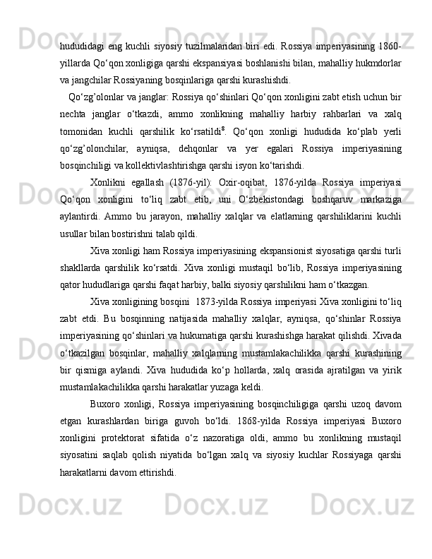 hududidagi  eng  kuchli  siyosiy   tuzilmalaridan  biri   edi.  Rossiya   imperiyasining  1860-
yillarda Qo‘qon xonligiga qarshi ekspansiyasi boshlanishi bilan, mahalliy hukmdorlar
va jangchilar Rossiyaning bosqinlariga qarshi kurashishdi.
   Qo‘zg’olonlar va janglar: Rossiya qo‘shinlari Qo‘qon xonligini zabt etish uchun bir
nechta   janglar   o‘tkazdi,   ammo   xonlikning   mahalliy   harbiy   rahbarlari   va   xalq
tomonidan   kuchli   qarshilik   ko‘rsatildi 8
.   Qo‘qon   xonligi   hududida   ko‘plab   yerli
qo‘zg’olonchilar,   ayniqsa,   dehqonlar   va   yer   egalari   Rossiya   imperiyasining
bosqinchiligi va kollektivlashtirishga qarshi isyon ko‘tarishdi.
Xonlikni   egallash   (1876-yil):   Oxir-oqibat,   1876-yilda   Rossiya   imperiyasi
Qo‘qon   xonligini   to‘liq   zabt   etib,   uni   O‘zbekistondagi   boshqaruv   markaziga
aylantirdi.   Ammo   bu   jarayon,   mahalliy   xalqlar   va   elatlarning   qarshiliklarini   kuchli
usullar bilan bostirishni talab qildi.
Xiva xonligi ham Rossiya imperiyasining ekspansionist siyosatiga qarshi turli
shakllarda   qarshilik   ko‘rsatdi.   Xiva   xonligi   mustaqil   bo‘lib,   Rossiya   imperiyasining
qator hududlariga qarshi faqat harbiy, balki siyosiy qarshilikni ham o‘tkazgan.
Xiva xonligining bosqini  1873-yilda Rossiya imperiyasi Xiva xonligini to‘liq
zabt   etdi.   Bu   bosqinning   natijasida   mahalliy   xalqlar,   ayniqsa,   qo‘shinlar   Rossiya
imperiyasining qo‘shinlari va hukumatiga qarshi kurashishga harakat qilishdi. Xivada
o‘tkazilgan   bosqinlar,   mahalliy   xalqlarning   mustamlakachilikka   qarshi   kurashining
bir   qismiga   aylandi.   Xiva   hududida   ko‘p   hollarda,   xalq   orasida   ajratilgan   va   yirik
mustamlakachilikka qarshi harakatlar yuzaga keldi.
Buxoro   xonligi,   Rossiya   imperiyasining   bosqinchiligiga   qarshi   uzoq   davom
etgan   kurashlardan   biriga   guvoh   bo‘ldi.   1868-yilda   Rossiya   imperiyasi   Buxoro
xonligini   protektorat   sifatida   o‘z   nazoratiga   oldi,   ammo   bu   xonlikning   mustaqil
siyosatini   saqlab   qolish   niyatida   bo‘lgan   xalq   va   siyosiy   kuchlar   Rossiyaga   qarshi
harakatlarni davom ettirishdi. 