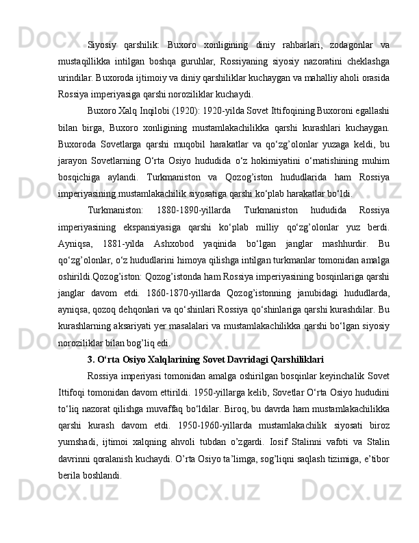 Siyosiy   qarshilik:   Buxoro   xonligining   diniy   rahbarlari,   zodagonlar   va
mustaqillikka   intilgan   boshqa   guruhlar,   Rossiyaning   siyosiy   nazoratini   cheklashga
urindilar. Buxoroda ijtimoiy va diniy qarshiliklar kuchaygan va mahalliy aholi orasida
Rossiya imperiyasiga qarshi noroziliklar kuchaydi.
Buxoro Xalq Inqilobi (1920): 1920-yilda Sovet Ittifoqining Buxoroni egallashi
bilan   birga,   Buxoro   xonligining   mustamlakachilikka   qarshi   kurashlari   kuchaygan.
Buxoroda   Sovetlarga   qarshi   muqobil   harakatlar   va   qo‘zg’olonlar   yuzaga   keldi,   bu
jarayon   Sovetlarning   O‘rta   Osiyo   hududida   o‘z   hokimiyatini   o‘rnatishining   muhim
bosqichiga   aylandi.   Turkmaniston   va   Qozog’iston   hududlarida   ham   Rossiya
imperiyasining mustamlakachilik siyosatiga qarshi ko‘plab harakatlar bo‘ldi.
Turkmaniston:   1880-1890-yillarda   Turkmaniston   hududida   Rossiya
imperiyasining   ekspansiyasiga   qarshi   ko‘plab   milliy   qo‘zg’olonlar   yuz   berdi.
Ayniqsa,   1881-yilda   Ashxobod   yaqinida   bo‘lgan   janglar   mashhurdir.   Bu
qo‘zg’olonlar, o‘z hududlarini himoya qilishga intilgan turkmanlar tomonidan amalga
oshirildi.Qozog’iston: Qozog’istonda ham Rossiya imperiyasining bosqinlariga qarshi
janglar   davom   etdi.   1860-1870-yillarda   Qozog’istonning   janubidagi   hududlarda,
ayniqsa, qozoq dehqonlari va qo‘shinlari Rossiya qo‘shinlariga qarshi kurashdilar. Bu
kurashlarning aksariyati yer masalalari va mustamlakachilikka qarshi bo‘lgan siyosiy
noroziliklar bilan bog’liq edi.
3. O‘rta Osiyo Xalqlarining Sovet Davridagi Qarshiliklari
Rossiya imperiyasi tomonidan amalga oshirilgan bosqinlar keyinchalik Sovet
Ittifoqi tomonidan davom ettirildi. 1950-yillarga kelib, Sovetlar O‘rta Osiyo hududini
to‘liq nazorat qilishga muvaffaq bo‘ldilar. Biroq, bu davrda ham mustamlakachilikka
qarshi   kurash   davom   etdi.   1950-1960-yillarda   mustamlakachilik   siyosati   biroz
yumshadi,   ijtimoi   xalqning   ahvoli   tubdan   o’zgardi.   Iosif   Stalinni   vafoti   va   Stalin
davrinni qoralanish kuchaydi. O’rta Osiyo ta’limga, sog’liqni saqlash tizimiga, e’tibor
berila boshlandi. 