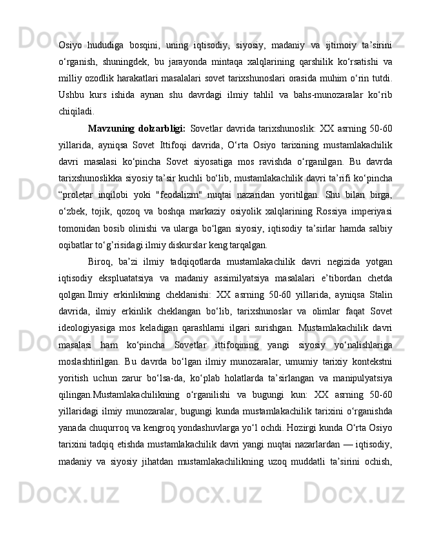 Osiyo   hududiga   bosqini,   uning   iqtisodiy,   siyosiy,   madaniy   va   ijtimoiy   ta’sirini
o‘rganish,   shuningdek,   bu   jarayonda   mintaqa   xalqlarining   qarshilik   ko‘rsatishi   va
milliy ozodlik harakatlari masalalari sovet  tarixshunoslari orasida muhim o‘rin tutdi.
Ushbu   kurs   ishida   aynan   shu   davrdagi   ilmiy   tahlil   va   bahs-munozaralar   ko‘rib
chiqiladi.
Mavzuning   dolzarbligi:   Sovetlar   davrida   tarixshunoslik:   XX   asrning   50-60
yillarida,   ayniqsa   Sovet   Ittifoqi   davrida,   O‘rta   Osiyo   tarixining   mustamlakachilik
davri   masalasi   ko‘pincha   Sovet   siyosatiga   mos   ravishda   o‘rganilgan.   Bu   davrda
tarixshunoslikka siyosiy ta’sir kuchli bo‘lib, mustamlakachilik davri ta’rifi ko‘pincha
“proletar   inqilobi   yoki   "feodalizm"   nuqtai   nazaridan   yoritilgan.   Shu   bilan   birga,
o‘zbek,   tojik,   qozoq   va   boshqa   markaziy   osiyolik   xalqlarining   Rossiya   imperiyasi
tomonidan   bosib   olinishi   va   ularga   bo‘lgan   siyosiy,   iqtisodiy   ta’sirlar   hamda   salbiy
oqibatlar to‘g’risidagi ilmiy diskurslar keng tarqalgan.
Biroq,   ba’zi   ilmiy   tadqiqotlarda   mustamlakachilik   davri   negizida   yotgan
iqtisodiy   ekspluatatsiya   va   madaniy   assimilyatsiya   masalalari   e’tibordan   chetda
qolgan.Ilmiy   erkinlikning   cheklanishi:   XX   asrning   50-60   yillarida,   ayniqsa   Stalin
davrida,   ilmiy   erkinlik   cheklangan   bo‘lib,   tarixshunoslar   va   olimlar   faqat   Sovet
ideologiyasiga   mos   keladigan   qarashlarni   ilgari   surishgan.   Mustamlakachilik   davri
masalasi   ham   ko‘pincha   Sovetlar   ittifoqining   yangi   siyosiy   yo‘nalishlariga
moslashtirilgan.   Bu   davrda   bo‘lgan   ilmiy   munozaralar,   umumiy   tarixiy   kontekstni
yoritish   uchun   zarur   bo‘lsa-da,   ko‘plab   holatlarda   ta’sirlangan   va   manipulyatsiya
qilingan.Mustamlakachilikning   o‘rganilishi   va   bugungi   kun:   XX   asrning   50-60
yillaridagi   ilmiy   munozaralar,   bugungi   kunda   mustamlakachilik   tarixini   o‘rganishda
yanada chuqurroq va kengroq yondashuvlarga yo‘l ochdi. Hozirgi kunda O‘rta Osiyo
tarixini tadqiq etishda mustamlakachilik davri yangi nuqtai nazarlardan — iqtisodiy,
madaniy   va   siyosiy   jihatdan   mustamlakachilikning   uzoq   muddatli   ta’sirini   ochish, 