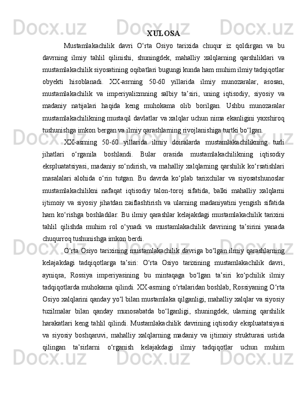 XULOSA
Mustamlakachilik   davri   O‘rta   Osiyo   tarixida   chuqur   iz   qoldirgan   va   bu
davrning   ilmiy   tahlil   qilinishi,   shuningdek,   mahalliy   xalqlarning   qarshiliklari   va
mustamlakachilik siyosatining oqibatlari bugungi kunda ham muhim ilmiy tadqiqotlar
obyekti   hisoblanadi.   XX-asrning   50-60   yillarida   ilmiy   munozaralar,   asosan,
mustamlakachilik   va   imperiyalizmning   salbiy   ta’siri,   uning   iqtisodiy,   siyosiy   va
madaniy   natijalari   haqida   keng   muhokama   olib   borilgan.   Ushbu   munozaralar
mustamlakachilikning mustaqil davlatlar va xalqlar uchun nima ekanligini yaxshiroq
tushunishga imkon bergan va ilmiy qarashlarning rivojlanishiga turtki bo‘lgan.
XX-asrning   50-60   yillarida   ilmiy   doiralarda   mustamlakachilikning   turli
jihatlari   o‘rganila   boshlandi.   Bular   orasida   mustamlakachilikning   iqtisodiy
ekspluatatsiyasi,   madaniy   so‘ndirish,   va   mahalliy   xalqlarning   qarshilik   ko‘rsatishlari
masalalari   alohida   o‘rin   tutgan.   Bu   davrda   ko‘plab   tarixchilar   va   siyosatshunoslar
mustamlakachilikni   nafaqat   iqtisodiy   talon-toroj   sifatida,   balki   mahalliy   xalqlarni
ijtimoiy   va   siyosiy   jihatdan   zaiflashtirish   va   ularning   madaniyatini   yengish   sifatida
ham   ko‘rishga   boshladilar.  Bu  ilmiy  qarashlar   kelajakdagi  mustamlakachilik   tarixini
tahlil   qilishda   muhim   rol   o‘ynadi   va   mustamlakachilik   davrining   ta’sirini   yanada
chuqurroq tushunishga imkon berdi.
O‘rta Osiyo  tarixining mustamlakachilik  davriga bo‘lgan ilmiy qarashlarning
kelajakdagi   tadqiqotlarga   ta’siri:   O‘rta   Osiyo   tarixining   mustamlakachilik   davri,
ayniqsa,   Rossiya   imperiyasining   bu   mintaqaga   bo‘lgan   ta’siri   ko‘pchilik   ilmiy
tadqiqotlarda muhokama qilindi. XX-asrning o‘rtalaridan boshlab, Rossiyaning O‘rta
Osiyo xalqlarini qanday yo‘l bilan mustamlaka qilganligi, mahalliy xalqlar va siyosiy
tuzilmalar   bilan   qanday   munosabatda   bo‘lganligi,   shuningdek,   ularning   qarshilik
harakatlari   keng   tahlil   qilindi.   Mustamlakachilik   davrining   iqtisodiy   ekspluatatsiyasi
va   siyosiy   boshqaruvi,   mahalliy   xalqlarning   madaniy   va   ijtimoiy   strukturasi   ustida
qilingan   ta’sirlarni   o‘rganish   kelajakdagi   ilmiy   tadqiqotlar   uchun   muhim 