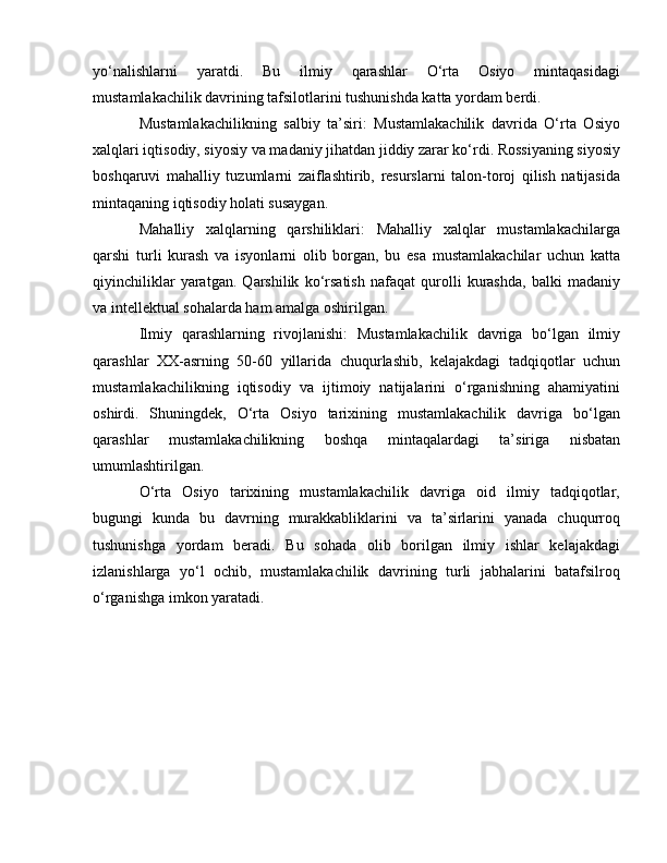 yo‘nalishlarni   yaratdi.   Bu   ilmiy   qarashlar   O‘rta   Osiyo   mintaqasidagi
mustamlakachilik davrining tafsilotlarini tushunishda katta yordam berdi.
Mustamlakachilikning   salbiy   ta’siri:   Mustamlakachilik   davrida   O‘rta   Osiyo
xalqlari iqtisodiy, siyosiy va madaniy jihatdan jiddiy zarar ko‘rdi. Rossiyaning siyosiy
boshqaruvi   mahalliy   tuzumlarni   zaiflashtirib,   resurslarni   talon-toroj   qilish   natijasida
mintaqaning iqtisodiy holati susaygan.
Mahalliy   xalqlarning   qarshiliklari:   Mahalliy   xalqlar   mustamlakachilarga
qarshi   turli   kurash   va   isyonlarni   olib   borgan,   bu   esa   mustamlakachilar   uchun   katta
qiyinchiliklar   yaratgan.   Qarshilik   ko‘rsatish   nafaqat   qurolli   kurashda,   balki   madaniy
va intellektual sohalarda ham amalga oshirilgan.
Ilmiy   qarashlarning   rivojlanishi:   Mustamlakachilik   davriga   bo‘lgan   ilmiy
qarashlar   XX-asrning   50-60   yillarida   chuqurlashib,   kelajakdagi   tadqiqotlar   uchun
mustamlakachilikning   iqtisodiy   va   ijtimoiy   natijalarini   o‘rganishning   ahamiyatini
oshirdi.   Shuningdek,   O‘rta   Osiyo   tarixining   mustamlakachilik   davriga   bo‘lgan
qarashlar   mustamlakachilikning   boshqa   mintaqalardagi   ta’siriga   nisbatan
umumlashtirilgan.
O‘rta   Osiyo   tarixining   mustamlakachilik   davriga   oid   ilmiy   tadqiqotlar,
bugungi   kunda   bu   davrning   murakkabliklarini   va   ta’sirlarini   yanada   chuqurroq
tushunishga   yordam   beradi.   Bu   sohada   olib   borilgan   ilmiy   ishlar   kelajakdagi
izlanishlarga   yo‘l   ochib,   mustamlakachilik   davrining   turli   jabhalarini   batafsilroq
o‘rganishga imkon yaratadi. 