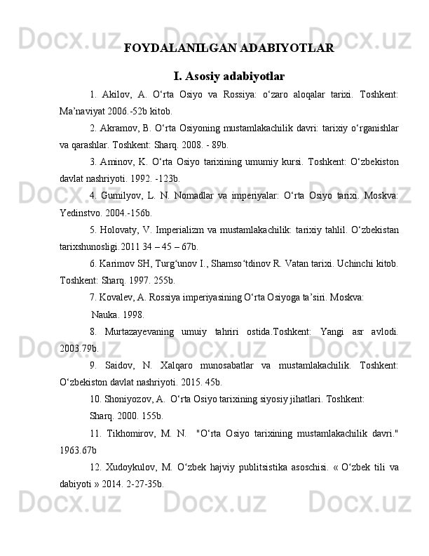 FOYDALANILGAN ADABIYOTLAR
I. Asosiy adabiyotlar
1.   Akilov,   A.   O‘rta   Osiyo   va   Rossiya:   o‘zaro   aloqalar   tarixi.   Toshkent:
Ma’naviyat 2006.-52b kitob.
2. Akramov, B. O‘rta Osiyoning mustamlakachilik davri: tarixiy o‘rganishlar
va qarashlar. Toshkent: Sharq. 2008. - 89b.
3.   Aminov,   K.   O‘rta   Osiyo   tarixining   umumiy   kursi.   Toshkent:   O‘zbekiston
davlat nashriyoti. 1992. -123b.
4.   Gumilyov,   L.   N.   Nomadlar   va   imperiyalar:   O‘rta   Osiyo   tarixi.   Moskva:
Yedinstvo. 2004.-156b.
5.  Holovaty,   V.  Imperializm   va   mustamlakachilik:   tarixiy   tahlil.  O‘zbekistan
tarixshunosligi.2011 34 – 45 – 67b.
6. Karimov SH, Turg unov I., Shamso tdinov R. Vatan tarixi. Uchinchi kitob.ʻ ʻ
Toshkent: Sharq. 1997. 255b.
7. Kovalev, A. Rossiya imperiyasining O‘rta Osiyoga ta’siri. Moskva:
 Nauka. 1998.
8.   Murtazayevaning   umuiy   tahriri   ostida.Toshkent:   Yangi   asr   avlodi.
2003.79b.
9.   Saidov,   N.   Xalqaro   munosabatlar   va   mustamlakachilik.   Toshkent:
O‘zbekiston davlat nashriyoti. 2015. 45b.
10. Shoniyozov, A.  O‘rta Osiyo tarixining siyosiy jihatlari. Toshkent: 
Sharq. 2000. 155b.
11.   Tikhomirov,   M.   N.     "O‘rta   Osiyo   tarixining   mustamlakachilik   davri."
1963.67b
12.   Xudoykulov,   M.   O zbek   hajviy   publitsistika   asoschisi.   «	
ʻ   O zbek   tili   va	ʻ
dabiyoti   » 2014. 2-27-35b.
