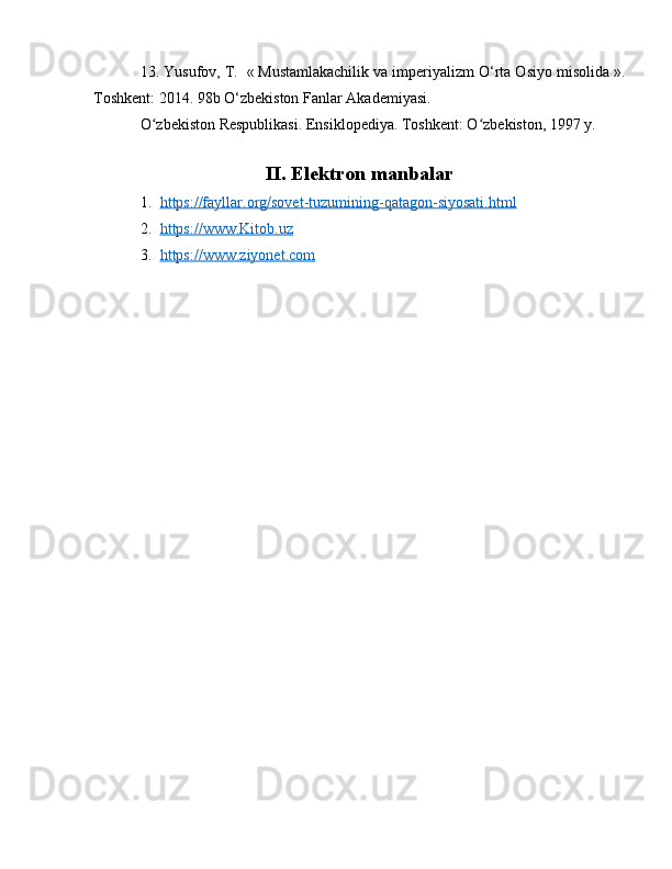 13. Yusufov, T.    «   Mustamlakachilik va imperiyalizm O‘rta Osiyo misolida   ».
Toshkent: 2014. 98b O‘zbekiston Fanlar Akademiyasi.
O zbekiston Respublikasi. Ensiklopediya. Toshkent: O zbekiston, 1997 y.ʻ ʻ
II. Elektron manbalar
1. https://fayllar.org/sovet-tuzumining-qatagon-siyosati.html   
2. https://www.Kitob.uz     
3. https://www.ziyonet.com      