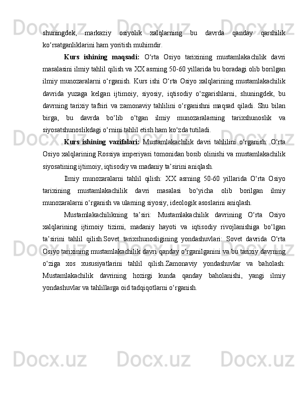 shuningdek,   markaziy   osiyolik   xalqlarning   bu   davrda   qanday   qarshilik
ko‘rsatganliklarini ham yoritish muhimdir.
Kurs   ishining   maqsadi:   O‘rta   Osiyo   tarixining   mustamlakachilik   davri
masalasini ilmiy tahlil qilish va XX asrning 50-60 yillarida bu boradagi olib borilgan
ilmiy  munozaralarni  o‘rganish.   Kurs   ishi  O‘rta   Osiyo  xalqlarining  mustamlakachilik
davrida   yuzaga   kelgan   ijtimoiy,   siyosiy,   iqtisodiy   o‘zgarishlarni,   shuningdek,   bu
davrning   tarixiy   tafsiri   va   zamonaviy   tahlilini   o‘rganishni   maqsad   qiladi.   Shu   bilan
birga,   bu   davrda   bo‘lib   o‘tgan   ilmiy   munozaralarning   tarixshunoslik   va
siyosatshunoslikdagi o‘rnini tahlil etish ham ko‘zda tutiladi.
Kurs   ishining   vazifalari:   Mustamlakachilik   davri   tahlilini   o‘rganish:   O‘rta
Osiyo xalqlarining Rossiya imperiyasi tomonidan bosib olinishi va mustamlakachilik
siyosatining ijtimoiy, iqtisodiy va madaniy ta’sirini aniqlash.
Ilmiy   munozaralarni   tahlil   qilish:   XX   asrning   50-60   yillarida   O‘rta   Osiyo
tarixining   mustamlakachilik   davri   masalasi   bo‘yicha   olib   borilgan   ilmiy
munozaralarni o‘rganish va ularning siyosiy, ideologik asoslarini aniqlash.
Mustamlakachilikning   ta’siri:   Mustamlakachilik   davrining   O‘rta   Osiyo
xalqlarining   ijtimoiy   tizimi,   madaniy   hayoti   va   iqtisodiy   rivojlanishiga   bo‘lgan
ta’sirini   tahlil   qilish.Sovet   tarixshunosligining   yondashuvlari:   Sovet   davrida   O‘rta
Osiyo tarixining mustamlakachilik davri qanday o‘rganilganini va bu tarixiy davrning
o‘ziga   xos   xususiyatlarini   tahlil   qilish.Zamonaviy   yondashuvlar   va   baholash:
Mustamlakachilik   davrining   hozirgi   kunda   qanday   baholanishi,   yangi   ilmiy
yondashuvlar va tahlillarga oid tadqiqotlarni o‘rganish.