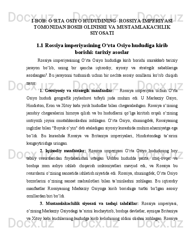 I-BOB: O‘RTA OSIYO HUDUDINING  ROSSIYA IMPERIYASI
TOMONIDAN BOSIB OLINISHI VA MUSTAMLAKACHLIK
SIYOSATI
1.1 Rossiya imperiyasining O‘rta Osiyo hududiga kirib
borishi: tarixiy asoslar
Rossiya   imperiyasining   O‘rta   Osiyo   hududiga   kirib   borishi   murakkab   tarixiy
jarayon   bo‘lib,   uning   bir   qancha   iqtisodiy,   siyosiy   va   strategik   sabablariga
asoslangan 1
.  
Bu jarayonni tushunish uchun bir nechta asosiy omillarni ko‘rib chiqish
zarur:
1.   Geosiyosiy   va   strategik   manfaatlar:       Rossiya   imperiyasi   uchun   O‘rta
Osiyo   hududi   geografik   joylashuvi   tufayli   juda   muhim   edi.   U   Markaziy   Osiyo,
Hindiston, Eron va Xitoy kabi yirik hududlar bilan chegaralashgan. Rossiya o‘zining
janubiy   chegaralarini   himoya   qilish   va   bu   hududlarni   qo‘lga   kiritish   orqali   o‘zining
imtiyozli   joyini   mustahkamlashni   xohlagan.   O‘rta   Osiyo,   shuningdek,   Rossiyaning
inglizlar bilan "Buyuk o‘yin" deb ataladigan siyosiy kurashida muhim ahamiyatga ega
bo‘ldi.   Bu   kurashda   Rossiya   va   Britaniya   imperiyalari,   Hindistondagi   ta’sirini
kengaytirishga uringan.
2.   Iqtisodiy   manfaatlar:   Rossiya   imperiyasi   O‘rta   Osiyo   hududining   boy
tabiiy   resurslaridan   foydalanishni   istagan.   Ushbu   hududda   paxta,   oziq-ovqat   va
boshqa   xom   ashyo   ishlab   chiqarish   imkoniyatlari   mavjud   edi,   va   Rossiya   bu
resurslarni o‘zining sanoatida ishlatish niyatida edi. Rossiya, shuningdek, O‘rta Osiyo
bozorlarini   o‘zining   sanoat   mahsulotlari   bilan   ta’minlashni   xohlagan.   Bu   iqtisodiy
manfaatlar   Rossiyaning   Markaziy   Osiyoga   kirib   borishiga   turtki   bo‘lgan   asosiy
omillardan biri bo‘ldi.
3.   Mustamlakachilik   siyosati   va   tashqi   tahdidlar:   Rossiya   imperiyasi,
o‘zining Markaziy Osiyodagi ta’sirini kuchaytirib, boshqa davlatlar, ayniqsa Britaniya
va Xitoy kabi kuchlarning hududga kirib kelishining oldini olishni xohlagan. Rossiya 