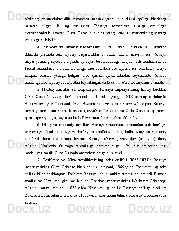 o‘zining   mustamlakachilik   siyosatiga   asosan   yangi   hududlarni   qo‘lga   kiritishga
harakat   qilgan.   Buning   natijasida,   Rossiya   tomonidan   amalga   oshirilgan
ekspansionistik   siyosat,   O‘rta   Osiyo   hududida   yangi   kuchlar   markazining   yuzaga
kelishiga olib keldi.
4.   Ijtimoiy   va   siyosiy   beqarorlik:   O‘rta   Osiyo   hududida   XIX   asrning
ikkinchi   yarmida   turli   siyosiy   beqarorliklar   va   ichki   nizolar   mavjud   edi.   Rossiya
imperiyasining   siyosiy   maqsadi,   ayniqsa,   bu   hududdagi   mavjud   turli   xonliklarni   va
feodal   tuzumlarni   o‘z   manfaatlariga   mos   ravishda   boshqarish   edi.   Markaziy   Osiyo
xalqlari   orasida   yuzaga   kelgan   ichki   qarama-qarshiliklardan   foydalanib,   Rossiya
ularning ichki siyosiy nizolaridan foydalangan va hududda o‘z hokimiyatini o‘rnatdi.
5.   Harbiy   kuchlar   va   ekspansiya:   Rossiya   imperiyasining   harbiy   kuchlari
O‘rta   Osiyo   hududiga   kirib   borishda   katta   rol   o‘ynagan.   XIX   asrning   o‘rtalarida
Rossiya  armiyasi  Toshkent,  Xiva, Buxoro kabi  yirik shaharlarni  zabt  etgan.  Rossiya
imperiyasining  bosqinchilik siyosati,  avvaliga Turkiston  va O‘rta Osiyo  xalqlarining
qarshiligini yengib, keyin bu hududlarni mustahkamlashga olib keldi.
6.   Diniy   va   madaniy   omillar:   Rossiya   imperiyasi   tomonidan   olib   borilgan
ekspansiya   faqat   iqtisodiy   va   harbiy   maqsadlarda   emas,   balki   diniy   va   madaniy
sohalarda   ham   o‘z   o‘rnini   topgan.   Rossiya   o‘zining   pravoslav   (ortodoks)   diniy
ta’sirini   Markaziy   Osiyoga   tarqatishga   harakat   qilgan.   Bu   o‘z   navbatida,   rus
madaniyati va tili O‘rta Osiyoda ommalashishiga olib keldi.
7.   Toshkent   va   Xiva   xonliklarining   zabt   etilishi   (1865-1873):   Rossiya
imperiyasining   O‘rta   Osiyoga   kirib   borishi   jarayoni,   1865-yilda   Toshkentning   zabt
etilishi bilan boshlangan. Toshkent Rossiya uchun muhim strategik nuqta edi. Buxoro
xonligi   va   Xiva   xonligini   bosib   olish,   Rossiya   imperiyasining   Markaziy   Osiyodagi
ta’sirini   mustahkamladi.   1873-yilda   Xiva   xonligi   to‘liq   Rossiya   qo‘liga   o‘tdi   va
Buxoro xonligi bilan imzolangan 1868-yilgi shartnoma bilan u Rossiya protektoratiga
aylandi. 