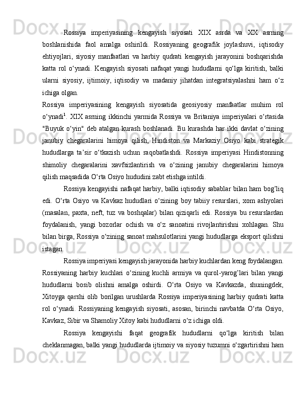 Rossiya   imperiyasining   kengayish   siyosati   XIX   asrda   va   XX   asrning
boshlanishida   faol   amalga   oshirildi.   Rossiyaning   geografik   joylashuvi,   iqtisodiy
ehtiyojlari,   siyosiy   manfaatlari   va   harbiy   qudrati   kengayish   jarayonini   boshqarishda
katta   rol   o‘ynadi.   Kengayish   siyosati   nafaqat   yangi   hududlarni   qo‘lga   kiritish,   balki
ularni   siyosiy,   ijtimoiy,   iqtisodiy   va   madaniy   jihatdan   integratsiyalashni   ham   o‘z
ichiga olgan.
Rossiya   imperiyasining   kengayish   siyosatida   geosiyosiy   manfaatlar   muhim   rol
o‘ynadi 1
.   XIX   asrning   ikkinchi   yarmida   Rossiya   va   Britaniya   imperiyalari   o‘rtasida
"Buyuk   o‘yin"   deb   atalgan   kurash   boshlanadi.   Bu   kurashda   har   ikki   davlat   o‘zining
janubiy   chegaralarini   himoya   qilish,   Hindiston   va   Markaziy   Osiyo   kabi   strategik
hududlarga   ta’sir   o‘tkazish   uchun   raqobatlashdi.   Rossiya   imperiyasi   Hindistonning
shimoliy   chegaralarini   xavfsizlantirish   va   o‘zining   janubiy   chegaralarini   himoya
qilish maqsadida O‘rta Osiyo hududini zabt etishga intildi.
Rossiya kengayishi nafaqat harbiy, balki iqtisodiy sabablar bilan ham bog’liq
edi.   O‘rta   Osiyo   va   Kavkaz   hududlari   o‘zining   boy   tabiiy   resurslari,   xom   ashyolari
(masalan,   paxta,   neft,   tuz   va   boshqalar)   bilan   qiziqarli   edi.   Rossiya   bu   resurslardan
foydalanish,   yangi   bozorlar   ochish   va   o‘z   sanoatini   rivojlantirishni   xohlagan.   Shu
bilan birga, Rossiya o‘zining sanoat mahsulotlarini yangi hududlarga eksport qilishni
istagan.
Rossiya imperiyasi kengayish jarayonida harbiy kuchlardan keng foydalangan.
Rossiyaning   harbiy   kuchlari   o‘zining   kuchli   armiya   va   qurol-yarog’lari   bilan   yangi
hududlarni   bosib   olishni   amalga   oshirdi.   O‘rta   Osiyo   va   Kavkazda,   shuningdek,
Xitoyga   qarshi   olib   borilgan   urushlarda   Rossiya   imperiyasining   harbiy   qudrati   katta
rol   o‘ynadi.   Rossiyaning   kengayish   siyosati,   asosan,   birinchi   navbatda   O‘rta   Osiyo,
Kavkaz, Sibir va Shamoliy Xitoy kabi hududlarni o‘z ichiga oldi.
Rossiya   kengayishi   faqat   geografik   hududlarni   qo‘lga   kiritish   bilan
cheklanmagan, balki yangi hududlarda ijtimoiy va siyosiy tuzumni o‘zgartirishni ham 