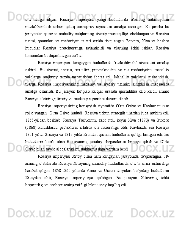 o‘z   ichiga   olgan.   Rossiya   imperiyasi   yangi   hududlarda   o‘zining   hokimiyatini
mustahkamlash   uchun   qattiq   boshqaruv   siyosatini   amalga   oshirgan.   Ko‘pincha   bu
jarayonlar   qatorida   mahalliy   xalqlarning   siyosiy   mustaqilligi   cheklangan   va   Rossiya
tizimi,   qonunlari   va   madaniyati   ta’siri   ostida   rivojlangan.   Buxoro,   Xiva   va   boshqa
hududlar   Rossiya   protektoratiga   aylantirildi   va   ularning   ichki   ishlari   Rossiya
tomonidan boshqariladigan bo‘ldi.
Rossiya   imperiyasi   kengaygan   hududlarda   "ruslashtirish"   siyosatini   amalga
oshirdi.   Bu   siyosat,   asosan,   rus   tilini,   pravoslav   dini   va   rus   madaniyatini   mahalliy
xalqlarga   majburiy   tarzda   tarqatishdan   iborat   edi.   Mahalliy   xalqlarni   ruslashtirish,
ularga   Rossiya   imperiyasining   madaniy   va   siyosiy   tizimini   singdirish   maqsadida
amalga   oshirildi.   Bu   jarayon   ko‘plab   xalqlar   orasida   qarshilikka   olib   keldi,   ammo
Rossiya o‘zining ijtimoiy va madaniy siyosatini davom ettirdi.
Rossiya   imperiyasining   kengayish   siyosatida   O‘rta   Osiyo   va   Kavkaz   muhim
rol o‘ynagan. O‘rta Osiyo hududi, Rossiya uchun strategik jihatdan juda muhim edi.
1865-yildan   boshlab,   Rossiya   Toshkentni   zabt   etdi,   keyin   Xiva   (1873)   va   Buxoro
(1868)   xonliklarini   protektorat   sifatida   o‘z   nazoratiga   oldi.   Kavkazda   esa   Rossiya
1801-yilda Gruziya va 1813-yilda Erondan qisman hududlarni qo‘lga kiritgan edi. Bu
hududlarni   bosib   olish   Rossiyaning   janubiy   chegaralarini   himoya   qilish   va   O‘rta
Osiyo bilan savdo aloqalarini mustahkamlashga yordam berdi.
Rossiya   imperiyasi   Xitoy   bilan   ham   kengayish   jarayonida   to‘qnashgan.   19-
asrning   o‘rtalarida   Rossiya   Xitoyning   shimoliy   hududlarida   o‘z   ta’sirini   oshirishga
harakat   qilgan.   1858-1860   yillarda   Amur   va   Ussuri   daryolari   bo‘yidagi   hududlarni
Xitoydan   olib,   Rossiya   imperiyasiga   qo‘shgan.   Bu   jarayon   Xitoyning   ichki
beqarorligi va boshqaruvning zaifligi bilan uzviy bog’liq edi. 