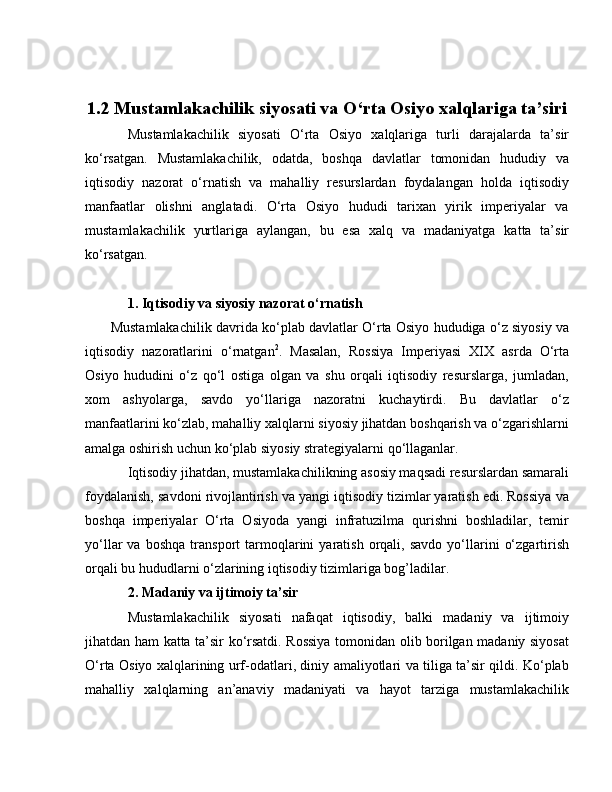 1.2 Mustamlakachilik siyosati va O‘rta Osiyo xalqlariga ta’siri
Mustamlakachilik   siyosati   O‘rta   Osiyo   xalqlariga   turli   darajalarda   ta’sir
ko‘rsatgan.   Mustamlakachilik,   odatda,   boshqa   davlatlar   tomonidan   hududiy   va
iqtisodiy   nazorat   o‘rnatish   va   mahalliy   resurslardan   foydalangan   holda   iqtisodiy
manfaatlar   olishni   anglatadi.   O‘rta   Osiyo   hududi   tarixan   yirik   imperiyalar   va
mustamlakachilik   yurtlariga   aylangan,   bu   esa   xalq   va   madaniyatga   katta   ta’sir
ko‘rsatgan.
1. Iqtisodiy va siyosiy nazorat o‘rnatish
         Mustamlakachilik davrida ko‘plab davlatlar O‘rta Osiyo hududiga o‘z siyosiy va
iqtisodiy   nazoratlarini   o‘rnatgan 2
.   Masalan,   Rossiya   Imperiyasi   XIX   asrda   O‘rta
Osiyo   hududini   o‘z   qo‘l   ostiga   olgan   va   shu   orqali   iqtisodiy   resurslarga,   jumladan,
xom   ashyolarga,   savdo   yo‘llariga   nazoratni   kuchaytirdi.   Bu   davlatlar   o‘z
manfaatlarini ko‘zlab, mahalliy xalqlarni siyosiy jihatdan boshqarish va o‘zgarishlarni
amalga oshirish uchun ko‘plab siyosiy strategiyalarni qo‘llaganlar.
Iqtisodiy jihatdan, mustamlakachilikning asosiy maqsadi resurslardan samarali
foydalanish, savdoni rivojlantirish va yangi iqtisodiy tizimlar yaratish edi. Rossiya va
boshqa   imperiyalar   O‘rta   Osiyoda   yangi   infratuzilma   qurishni   boshladilar,   temir
yo‘llar   va   boshqa   transport   tarmoqlarini   yaratish   orqali,   savdo   yo‘llarini   o‘zgartirish
orqali bu hududlarni o‘zlarining iqtisodiy tizimlariga bog’ladilar.
2. Madaniy va ijtimoiy ta’sir
Mustamlakachilik   siyosati   nafaqat   iqtisodiy,   balki   madaniy   va   ijtimoiy
jihatdan ham katta ta’sir ko‘rsatdi. Rossiya tomonidan olib borilgan madaniy siyosat
O‘rta Osiyo xalqlarining urf-odatlari, diniy amaliyotlari va tiliga ta’sir qildi. Ko‘plab
mahalliy   xalqlarning   an’anaviy   madaniyati   va   hayot   tarziga   mustamlakachilik 