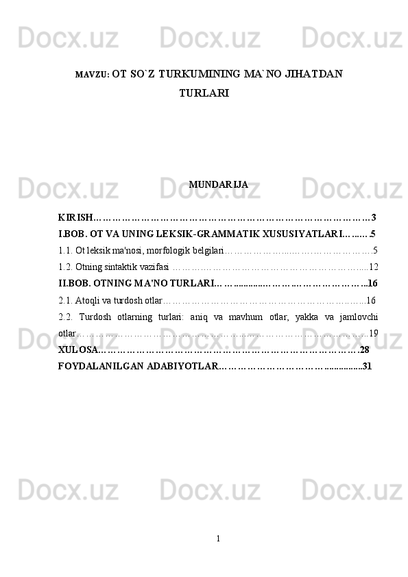 MAVZU:  OT SO`Z TURKUMINING MA`NO JIHATDAN
TURLARI
MUNDARIJA
KIRISH……………………………………………………………………………3
I.BOB. OT VA UNING LEKSIK-GRAMMATIK XUSUSIYATLARI ….. .….5
1.1.  Ot l eksik ma'nosi, morfologik belgilari ……………….... …….… …… ………. 5
1.2.   Otning  sintaktik vazifasi  ……….… ………………………… … ………….. .. . 12
II.BOB. OTNING MA'NO TURLARI… …..... .. ..... ……….…………………... 16
2.1.   A toqli va turdosh otlar…………………………… … …………………..…... 16
2.2.   Turdosh   otlarning   turlari:   aniq   va   mavhum   otlar,   yakka   va   jamlovchi
otlar……………………………………………...………………………………...19
XULOSA……………………………………………………………………….28
FOYDALANILGAN ADABIYOTLAR……………………………................31
1 