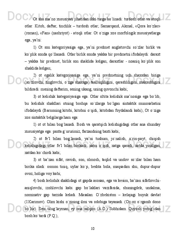Ot shu ma’no xususiyati jihatidan ikki turga bo`linadi: turdosh otlar va atoqli
otlar.   Kitob,   daftar,   tinchlik   –   turdosh   otlar;   Samarqand,   Akmal,   «Qora   ko`zlar»
(roman), «Fan» (nashriyot) - atoqli otlar. Ot o`ziga xos morfologik xususiyatlarga
ega, ya’ni: 
1)   Ot   son   kategoriyasiga   ega,   ya’ni   predmet   anglatuvchi   so`zlar   birlik   va
ko`plik sonda qo`llanadi. Otlar birlik sonda yakka bir predmetni ifodalaydi: daraxt
–   yakka   bir   predmet,   birlik   son   shaklida   kelgan;   daraxtlar   -   noaniq   ko`plik   son
shaklida kelgan; 
2)   ot   egalik   kategoriyasiga   ega,   ya’ni   predmetning   uch   shaxsdan   biriga
(so`zlovchi,   tinglovchi,   o`zga   shaxsga)   taalluqliligini,   qarashliligini,   maksubligini
bildiradi: mening daftarim, sening ukang, uning quvonchi kabi; 
3)   ot   kelishik   kategoriyasiga   ega.   Otlar   oltita   kelishik   ma’nosiga   ega   bo`lib,
bu   kelishik   shakllari   otning   boshqa   so`zlarga   bo`lgan   sintaktik   munosabatini
ifodalaydi  (Barnoning kitobi, kitobni  o`qidi, kitobdan foydalandi kabi); Ot  o`ziga
xos sintaktik belgilarga ham ega: 
1)   ot   ot   bilan   bog`lanadi.   Bosh   va   qaratqich   kelishigidagi   otlar   ana   shunday
xususiyatga ega: paxta g`ururimiz, farzandning baxti kabi; 
2)   ot   fe’l   bilan   bog`lanadi,   ya’ni   tushum,   jo`nalish,   o`rin-payt,   chiqish
kelishigidagi   otlar   fe’l   bilan   birikadi:   xatni   o`qidi,   xatga   qaradi,   xatda   yozilgan,
xatdan ko`chirdi kabi; 
3)   ot   ba’zan   sifat,   ravish,   son,   olmosh,   taqlid   va   undov   so`zlar   bilan   ham
birika   oladi:   osmon   tiniq,   uylar   ko`p,   beshta   bola,   maqsadim   shu,   dupur-dupur
ovoz, holiga voy kabi; 
4) bosh kelishik shaklidagi ot gapda asosan, ega va kesim, ba’zan sifatlovchi-
aniqlovchi,   izohlovchi   kabi   gap   bo`laklari   vazifasida,   shuningdek,   undalma,
nominativ   gap   tarzida   keladi.   Masalan:   O`zbekiston   –   kelajagi   buyuk   davlat
(I.Karimov). Olim  kishi  o`zining ilmi va odobiga tayanadi. (Oz-oz o`rganib dono
bo`lur).   Seni   ulug`layman,   ey   ona   xalqim   (A.O.)   Subhidam.   Quyosh   yotog`idan
bosh ko`tardi (P.Q.); 
10 