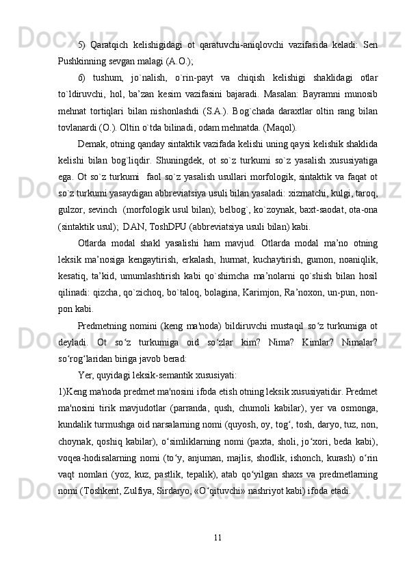 5)   Qaratqich   kelishigidagi   ot   qaratuvchi-aniqlovchi   vazifasida   keladi:   Sen
Pushkinning sevgan malagi (A.O.); 
6)   tushum,   jo`nalish,   o`rin-payt   va   chiqish   kelishigi   shaklidagi   otlar
to`ldiruvchi,   hol,   ba’zan   kesim   vazifasini   bajaradi.   Masalan:   Bayramni   munosib
mehnat   tortiqlari   bilan   nishonlashdi   (S.A.).   Bog`chada   daraxtlar   oltin   rang   bilan
tovlanardi (O.). Oltin o`tda bilinadi, odam mehnatda. (Maqol). 
Demak, otning qanday sintaktik vazifada kelishi uning qaysi kelishik shaklida
kelishi   bilan   bog`liqdir.   Shuningdek,   ot   so`z   turkumi   so`z   yasalish   xususiyatiga
ega. Ot  so`z turkumi    faol  so`z  yasalish  usullari  morfologik, sintaktik va faqat  ot
so`z turkumi yasaydigan abbreviatsiya usuli bilan yasaladi: xizmatchi, kulgi, taroq,
gulzor, sevinch   (morfologik usul bilan); belbog`, ko`zoynak, baxt-saodat, ota-ona
(sintaktik usul);  DAN, ToshDPU (abbreviatsiya usuli bilan) kabi. 
Otlarda   modal   shakl   yasalishi   ham   mavjud.   Otlarda   modal   ma’no   otning
leksik   ma’nosiga   kengaytirish,   erkalash,   hurmat,   kuchaytirish,   gumon,   noaniqlik,
kesatiq,   ta’kid,   umumlashtirish   kabi   qo`shimcha   ma’nolarni   qo`shish   bilan   hosil
qilinadi: qizcha, qo`zichoq, bo`taloq, bolagina, Karimjon, Ra’noxon, un-pun, non-
pon kabi.
Predmetning   nomini   (keng   ma'noda)   bildiruvchi   mustaqil   so z   turkumiga   otʻ
deyladi.   Ot   so z   turkumiga   oid   so zlar   kim?   Nima?   Kimlar?   Nimalar?	
ʻ ʻ
so rog laridan biriga javob berad:	
ʻ ʻ
Yer, quyidagi leksik-semantik xususiyati:
1)Keng ma'noda predmet ma'nosini ifoda etish otning leksik xususiyatidir. Predmet
ma'nosini   tirik   mavjudotlar   (parranda,   qush,   chumoli   kabilar),   yer   va   osmonga,
kundalik turmushga oid narsalarning nomi (quyosh, oy, tog , tosh, daryo, tuz, non,	
ʻ
choynak,   qoshiq   kabilar),   o simliklarning   nomi   (paxta,   sholi,   jo xori,   beda   kabi),	
ʻ ʻ
voqea-hodisalarning   nomi   (to y,   anjuman,   majlis,   shodlik,   ishonch,   kurash)   o rin	
ʻ ʻ
vaqt   nomlari   (yoz,   kuz,   pastlik,   tepalik),   atab   qo yilgan   shaxs   va   predmetlarning	
ʻ
nomi (Toshkent, Zulfiya, Sirdaryo, «O qituvchi» nashriyot kabi) ifoda etadi.	
ʻ
11 