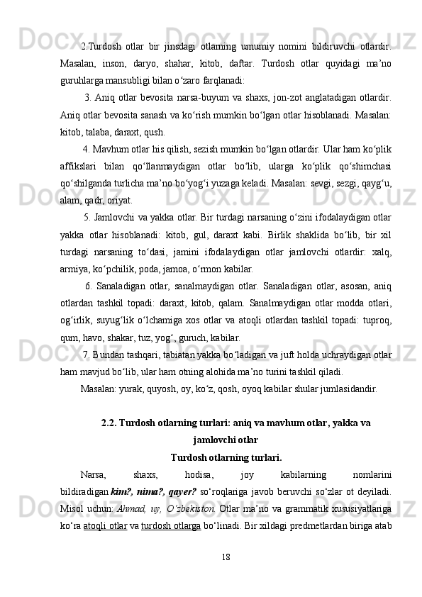 2.Turdosh   otlar   bir   jinsdagi   otlarning   umumiy   nomini   bildiruvchi   otlardir.
Masalan,   inson,   daryo,   shahar,   kitob,   daftar.   Turdosh   otlar   quyidagi   ma’no
guruhlarga mansubligi bilan o zaro farqlanadi:ʻ
  3.   Aniq   otlar   bevosita   narsa-buyum   va   shaxs,   jon-zot   anglatadigan   otlardir.
Aniq otlar bevosita sanash va ko rish mumkin bo lgan otlar hisoblanadi. Masalan:	
ʻ ʻ
kitob, talaba, daraxt, qush.
 4. Mavhum otlar his qilish, sezish mumkin bo lgan otlardir. Ular ham ko plik	
ʻ ʻ
affikslari   bilan   qo llanmaydigan   otlar   bo lib,   ularga   ko plik   qo shimchasi	
ʻ ʻ ʻ ʻ
qo shilganda turlicha ma’no bo yog i yuzaga keladi. Masalan: sevgi, sezgi, qayg u,	
ʻ ʻ ʻ ʻ
alam, qadr, oriyat.
  5. Jamlovchi va yakka otlar. Bir turdagi narsaning o zini ifodalaydigan otlar	
ʻ
yakka   otlar   hisoblanadi:   kitob,   gul,   daraxt   kabi.   Birlik   shaklida   bo lib,   bir   xil	
ʻ
turdagi   narsaning   to dasi,   jamini   ifodalaydigan   otlar   jamlovchi   otlardir:   xalq,	
ʻ
armiya, ko pchilik, poda, jamoa, o rmon kabilar.	
ʻ ʻ
  6.   Sanaladigan   otlar,   sanalmaydigan   otlar.   Sanaladigan   otlar,   asosan,   aniq
otlardan   tashkil   topadi:   daraxt,   kitob,   qalam.   Sanalmaydigan   otlar   modda   otlari,
og irlik,   suyug lik   o lchamiga   xos   otlar   va   atoqli   otlardan   tashkil   topadi:   tuproq,	
ʻ ʻ ʻ
qum, havo, shakar, tuz, yog , guruch, kabilar.	
ʻ
 7. Bundan tashqari, tabiatan yakka bo ladigan va juft holda uchraydigan otlar	
ʻ
ham mavjud bo lib, ular ham otning alohida ma’no turini tashkil qiladi.	
ʻ
Masalan: yurak, quyosh, oy, ko z, qosh, oyoq kabilar shular jumlasidandir.	
ʻ
2.2. Turdosh otlarning turlari: aniq va mavhum otlar, yakka va
jamlovchi otlar 
Turdosh otlarning turlari.
Narsa,   shaxs,   hodisa,   joy   kabilarning   nomlarini
bildiradigan   kim?,   nima?,   qayer?   s о ‘roqlariga   javob   beruvchi   s о ‘zlar   ot   deyiladi.
Misol   uchun:   Ahmad,   uy,   О ‘zbekiston.   Otlar   ma’no   va   grammatik   xususiyatlariga
k о ‘ra   atoqli otlar   va   turdosh otlarga   b о ‘linadi. Bir xildagi predmetlardan biriga atab
18