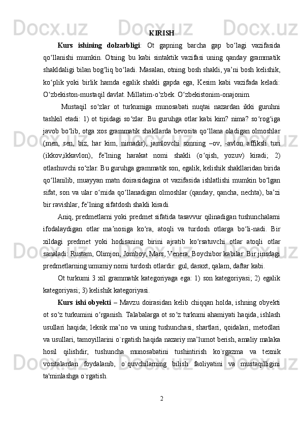 KIRISH
Kurs   ishining   dolzarbligi :   Ot   gapning   barcha   gap   bo lagi   vazifasidaʻ
qo llanishi   mumkin.   Otning   bu   kabi   sintaktik   vazifasi   uning   qanday   grammatik	
ʻ
shakldaligi bilan bog liq bo ladi. Masalan, otning bosh shakli, ya’ni bosh kelishik,	
ʻ ʻ
ko plik   yoki   birlik   hamda   egalik   shakli   gapda   ega,   Kesim   kabi   vazifada   keladi:	
ʻ
O zbekiston-mustaqil davlat. Millatim-o zbek. O zbekistonim-onajonim.
ʻ ʻ ʻ
  Mustaqil   so zlar   ot   turkumiga   munosabati   nuqtai   nazardan   ikki   guruhni	
ʻ
tashkil   etadi:   1)   ot   tipidagi   so zlar.   Bu  guruhga   otlar   kabi   kim?   nima?   so rog iga	
ʻ ʻ ʻ
javob bo lib, otga xos grammatik shakllarda bevosita qo llana oladigan olmoshlar	
ʻ ʻ
(men,   sen,   biz,   har   kim,   nimadir),   jamlovchi   sonning   –ov,   -avlon   affiksli   turi
(ikkov,ikkavlon),   fe’lning   harakat   nomi   shakli   (o qish,   yozuv)   kiradi;   2)	
ʻ
otlashuvchi so zlar. Bu guruhga grammatik son, egalik, kelishik shakllaridan birida	
ʻ
qo llanilib,  muayyan matn  doirasidagina   ot  vazifasida  ishlatlishi  mumkin  bo lgan	
ʻ ʻ
sifat, son va ular o rnida qo llanadigan olmoshlar (qanday, qancha, nechta), ba’zi	
ʻ ʻ
bir ravishlar, fe’lning sifatdosh shakli kiradi.
Aniq, predmetlarni yoki predmet sifatida tasavvur qilinadigan tushunchalarni
ifodalaydigan   otlar   ma nosiga   ko ra,   atoqli   va   turdosh   otlarga   bo li-nadi.   Bir	
ʼ ʻ ʻ
xildagi   predmet   yoki   hodisaning   birini   ajratib   ko rsatuvchi   otlar   atoqli   otlar	
ʻ
sanaladi: Rustam, Olimjon, Jomboy, Mars, Venera, Boychibor kabilar. Bir jinsdagi
predmetlarning umumiy nomi turdosh otlardir: gul, daraxt, qalam, daftar kabi.
Ot turkumi 3 xil  grammatik kategoriyaga ega: 1) son kategoriyasi;  2) egalik
kategoriyasi; 3) kelishik kategoriyasi.
Kurs ishi  obyekti   – Mavzu  doirasidan  kelib chiqqan holda, ishning  obyekti
ot so z turkumini o rganish.  	
ʻ ʻ Talabalarga ot so z turkumi ahamiyati haqida, ishlash	ʻ
usullari  haqida;  leksik ma’no va uning tushunchasi,  shartlari, qoidalari, metodlari
va usullari, tamoyillarini o`rgatish haqida nazariy ma’lumot berish, amaliy malaka
hosil   qilishdir,   tushuncha   munosabatini   tushintirish   ko`rgazma   va   t е xnik
vositalardan   foydalanib,   o`quvchilarning   bilish   faoliyatini   va   mustaqilligini
ta'minlashga o`rgatish.
2 