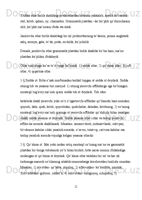 YAkka otlar birlik shakldagi predmetlardan bittasini yakkalab, ajratib ko‘rsatadi: 
stol, kitob, qalam, uy, chamadon. Grammatik jixatdan –lar ko‘plik qo‘shimchasini 
olib, ko‘plik ma’nosini ifoda eta oladi.
Jamlovchi otlar birlik shakldagi bir xil predmetlarning to‘dasini, jamini anglatadi: 
xalq, armiya, gala, to‘da, poda, ozchilik, ko‘pchilik.
Demak, jamlovchi otlar grammatik jihatdan birlik shaklda bo‘lsa ham, ma’no 
jihatdan ko‘plikni ifodalaydi.
Otlar tuzilishiga ko‘ra to‘rt turga bo‘linadi: 1) sodda otlar, 2) qo‘shma otlar, 3) juft 
otlar, 4) qiqartma otlar.
1-§.Sodda ot. Bitta o‘zak morfemadan tashkil topgan ot sodda ot deyiladi. Sodda 
otning tub va yasama turi mavjud. 1) otning yasovchi affikslarga ega bo‘lmagan 
mustaqil lug‘aviy ma’noli qismi sodda tub ot deyiladi. Tub otlar
tarkibida shakl yasovchi yoki so‘z o‘zgartuvchi affikslar qo‘llanishi ham mumkin: 
quyosh, dala, qush, kitob, quyoshdan, qushchalar, daladan, kitobning; 2) so‘zning 
mustaqil lug‘aviy ma’noli qismiga ot yasovchi affikslar qo‘shilishi bilan yasalgan 
shakli sodda yasama ot deyiladi. Sodda yasama otlar ichki va tashqi yasovchi 
affiks-lar asosida shakllanadi. Masalan: zamon+dosh, mehnat+kash, osh+paz, 
til+shunos kabilar ichki yasalish asosida; o‘ra+m, tutat+qi, isit+ma kabilar esa 
tashqi yasalish asosida vujudga kelgan yasama otlardir.
2-§. Qo‘shma ot. Ikki yoki undan ortiq mustaqil so‘zning ma’no va gammatik 
jihatdan bir-biriga tobelanish yo‘li bilan birikib, bitta narsa nomini ifodalashga 
xoslangan ot qo‘shma ot deyiladi. Qo‘shma otlar tarkiban bir xil va har xil 
turkumga mansub so‘zlarning sitaktik munosabatga kirishuvidan tuzilishi mumkin.
Masalan: 1) ot+otdan- qo‘larra, otquloq; 2) sifat+otdan- ko‘ksulton, xomtok; 
3)ot+sifatdan- gulbeor, oshko‘k; 4) son+otdan- mingoyoq, uchquduq; 5) 
21 