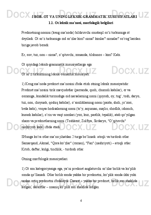I BOB. OT VA UNING LEKSIK-GRAMMATIK XUSUSIYATLARI
1.1. Ot leksik ma'nosi, morfologik belgilari
Predmetning nomini (keng ma’noda) bildiruvchi mustaqil so‘z turkumiga ot 
deyiladi. Ot so‘z turkumiga oid so‘zlar kim? nima? kimlar? nimalar? so‘rog‘laridan
biriga javob beradi:
Er, suv, tuz, non – nima?, o‘qituvchi, xonanda, tilshunos – kim? Kabi.
Ot quyidagi leksik-grammatik xususiyatlarga ega:
Ot so‘z turkumining leksik-semantik xususiyati:
1) Keng ma’noda predmet ma’nosini ifoda etish otning leksik xususiyatidir. 
Predmet ma’nosini tirik mavjudotlar (parranda, qush, chumoli kabilar), er va 
osmonga, kundalik turmushga oid narsalarning nomi (quyosh, oy, tog‘, tosh, daryo,
tuz, non, choynak, qoshiq kabilar), o‘simliklarning nomi (paxta, sholi, jo‘xori, 
beda kabi), voqea-hodisalarning nomi (to‘y, anjuman, majlis, shodlik, ishonch, 
kurash kabilar), o‘rin va vaqt nomlari (yoz, kuz, pastlik, tepalik), atab qo‘yilgan 
shaxs va predmetlarning nomi (Toshkent, Zulfiya, Sirdaryo, "O‘qituvchi" 
nashriyoti kabi) ifoda etadi.
SHunga ko‘ra otlar ma’no jihatdan 2 turga bo‘linadi: atoqli va turdosh otlar. 
Samarqand, Akmal, "Qora ko‘zlar" (roman), "Fan" (nashriyoti) – atoqli otlar. 
Kitob, daftar, kulgi, tinchlik, - turdosh otlar.
Otning morfologik xususiyatlari:
1) Ot son kategoriyasiga ega, ya’ni predmet anglatuvchi so‘zlar birlik va ko‘plik 
sonda qo‘llanadi. Otlar birlik sonda yakka bir predmetni, ko‘plik sonda ikki yoki 
undan ortiq predmetni ifodalaydi. Daraxt – yakka bir predmet, birlik son shaklida 
kelgan; daraxtlar – noaniq ko‘plik son shaklida kelgan.
4