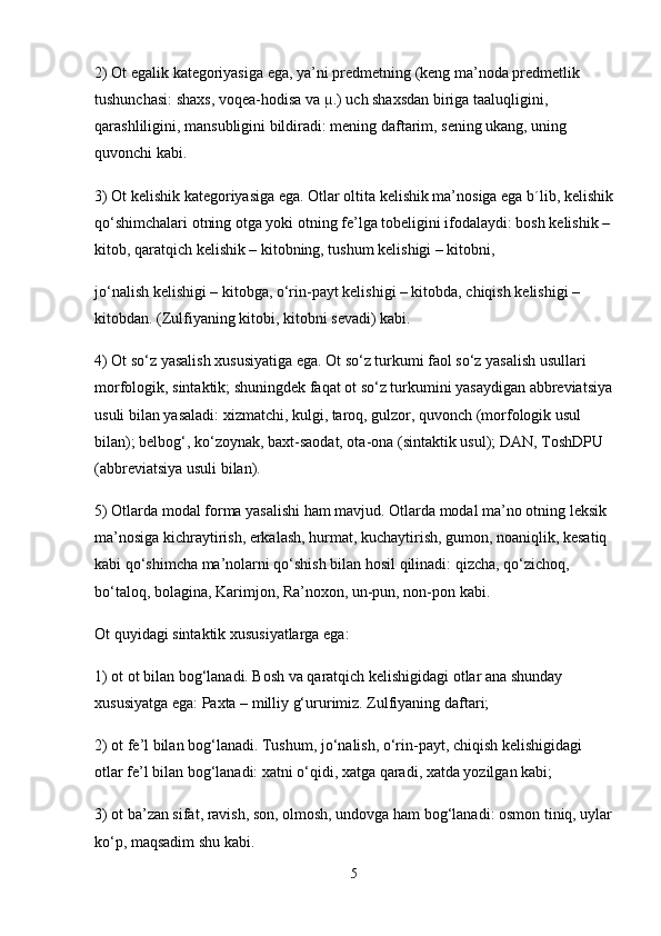2) Ot egalik kategoriyasiga ega, ya’ni predmetning (keng ma’noda predmetlik 
tushunchasi: shaxs, voqea-hodisa va µ.) uch shaxsdan biriga taaluqligini, 
qarashliligini, mansubligini bildiradi: mening daftarim, sening ukang, uning 
quvonchi kabi.
3) Ot kelishik kategoriyasiga ega. Otlar oltita kelishik ma’nosiga ega b´lib, kelishik
qo‘shimchalari otning otga yoki otning fe’lga tobeligini ifodalaydi: bosh kelishik –
kitob, qaratqich kelishik – kitobning, tushum kelishigi – kitobni,
jo‘nalish kelishigi – kitobga, o‘rin-payt kelishigi – kitobda, chiqish kelishigi – 
kitobdan. (Zulfiyaning kitobi, kitobni sevadi) kabi.
4) Ot so‘z yasalish xususiyatiga ega. Ot so‘z turkumi faol so‘z yasalish usullari 
morfologik, sintaktik; shuningdek faqat ot so‘z turkumini yasaydigan abbreviatsiya
usuli bilan yasaladi: xizmatchi, kulgi, taroq, gulzor, quvonch (morfologik usul 
bilan); belbog‘, ko‘zoynak, baxt-saodat, ota-ona (sintaktik usul); DAN, ToshDPU 
(abbreviatsiya usuli bilan).
5) Otlarda modal forma yasalishi ham mavjud. Otlarda modal ma’no otning leksik 
ma’nosiga kichraytirish, erkalash, hurmat, kuchaytirish, gumon, noaniqlik, kesatiq 
kabi qo‘shimcha ma’nolarni qo‘shish bilan hosil qilinadi: qizcha, qo‘zichoq, 
bo‘taloq, bolagina, Karimjon, Ra’noxon, un-pun, non-pon kabi.
Ot quyidagi sintaktik xususiyatlarga ega:
1) ot ot bilan bog‘lanadi. Bosh va qaratqich kelishigidagi otlar ana shunday 
xususiyatga ega: Paxta – milliy g‘ururimiz. Zulfiyaning daftari;
2) ot fe’l bilan bog‘lanadi. Tushum, jo‘nalish, o‘rin-payt, chiqish kelishigidagi 
otlar fe’l bilan bog‘lanadi: xatni o‘qidi, xatga qaradi, xatda yozilgan kabi;
3) ot ba’zan sifat, ravish, son, olmosh, undovga ham bog‘lanadi: osmon tiniq, uylar
ko‘p, maqsadim shu kabi.
5 
