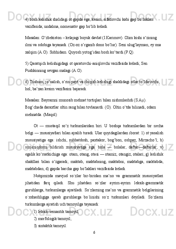 4) bosh kelishik shalidagi ot gapda ega, kesim, sifatlovchi kabi gap bo‘laklari 
vazifasida; undalma, nomenativ gap bo‘lib keladi.
Masalan: O‘zbekiston – kelajagi buyuk davlat (I.Karimov). Olim kishi o‘zining 
ilmi va odobiga tayanadi. (Oz-oz o‘rganib dono bo‘lur). Seni ulug‘layman, ey ona 
xalqim (A.O). Subhidam. Quyosh yotog‘idan bosh ko‘tardi.(P.Q).
5) Qaratqich kelishigidagi ot qaratuvchi-aniqlovchi vazifasida keladi; Sen 
Pushkinning sevgan malagi (A.O).
6) Tushum, jo‘nalish, o‘rin-payt va chiqish kelishigi shaklidagi otlar to‘ldiruvchi, 
hol, ba’zan kesim vazifasini bajaradi.
Masalan: Bayramni munosib mehnat tortiqlari bilan nishonlashdi (S.Aµ). 
Bog‘chada daraxtlar oltin rang bilan tovlanardi. (O). Oltin o‘tda bilinadi, odam 
mehnatda. (Maqol)
Ot   —   mustaqil   so z   turkumlaridan   biri.   U   boshqa   turkumlardan   bir   nechaʻ
belgi — xususiyatlari bilan ajralib turadi. Ular quyidagilardan iborat: 1) ot yasalish
xususiyatiga   ega:   ishchi,   suhbatdosh,   paxtakor,   bog bon,   oshpaz,   Mirzacho l;   b)	
ʻ ʻ
son-miqdorni   bildirish   xususiyatiga   ega:   bola   —   bolalar,   daftar—daftarlar;   v)
egalik ko rsatkichiga ega: otam, otang, otasi — otamiz, otangiz, otalari; g) kelishik	
ʻ
shakllari   bilan   o zgaradi;   maktab,   maktabning,   maktabni,   maktabga,   maktabda,	
ʻ
maktabdan; d) gapda barcha gap bo laklari vazifasida keladi.	
ʻ
Nutqimizda   mavjud   so`zlar   bir-biridan   ma’no   va   grammatik   xususiyatlari
jihatidan   farq   qiladi.   Shu   jihatdan   so`zlar   ayrim-ayrim   leksik-grammatik
guruhlarga,   turkumlarga  ajratiladi.   So`zlarning  ma’no  va   grammatik  belgilarining
o`xshashligiga   qarab   guruhlarga   bo`linishi   so`z   turkumlari   deyiladi.   So`zlarni
turkumlarga ajratish uch tamoyilga tayanadi: 
1) leksik-semantik tamoyil; 
2) morfologik tamoyil; 
3) sintaktik tamoyil. 
6 