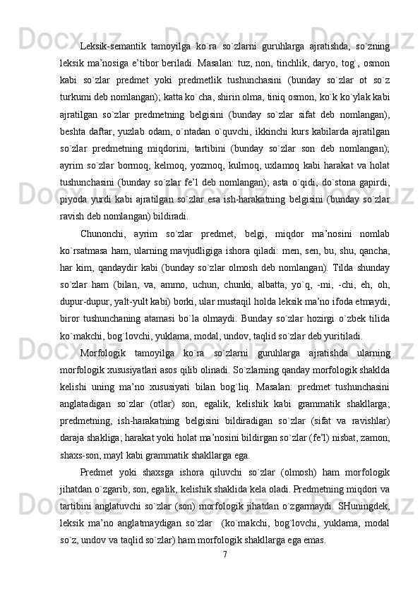 Leksik-semantik   tamoyilga   ko`ra   so`zlarni   guruhlarga   ajratishda,   so`zning
leksik   ma’nosiga   e’tibor   beriladi.  Masalan:   tuz,   non,  tinchlik,   daryo,   tog`,   osmon
kabi   so`zlar   predmet   yoki   predmetlik   tushunchasini   (bunday   so`zlar   ot   so`z
turkumi deb nomlangan); katta ko`cha, shirin olma, tiniq osmon, ko`k ko`ylak kabi
ajratilgan   so`zlar   predmetning   belgisini   (bunday   so`zlar   sifat   deb   nomlangan),
beshta   daftar,   yuzlab   odam,   o`ntadan   o`quvchi,   ikkinchi   kurs   kabilarda   ajratilgan
so`zlar   predmetning   miqdorini,   tartibini   (bunday   so`zlar   son   deb   nomlangan);
ayrim   so`zlar   bormoq,   kelmoq,   yozmoq,   kulmoq,   uxlamoq   kabi   harakat   va   holat
tushunchasini   (bunday   so`zlar   fe’l   deb   nomlangan);   asta   o`qidi,   do`stona   gapirdi,
piyoda   yurdi   kabi   ajratilgan   so`zlar   esa   ish-harakatning   belgisini   (bunday   so`zlar
ravish deb nomlangan) bildiradi. 
Chunonchi,   ayrim   so`zlar   predmet,   belgi,   miqdor   ma’nosini   nomlab
ko`rsatmasa  ham, ularning mavjudligiga ishora qiladi:  men, sen,  bu, shu, qancha,
har   kim,   qandaydir   kabi   (bunday   so`zlar   olmosh   deb   nomlangan).   Tilda   shunday
so`zlar   ham   (bilan,   va,   ammo,   uchun,   chunki,   albatta,   yo`q,   -mi,   -chi,   eh,   oh,
dupur-dupur, yalt-yult kabi) borki, ular mustaqil holda leksik ma’no ifoda etmaydi,
biror   tushunchaning   atamasi   bo`la   olmaydi.   Bunday   so`zlar   hozirgi   o`zbek   tilida
ko`makchi, bog`lovchi, yuklama, modal, undov, taqlid so`zlar deb yuritiladi. 
Morfologik   tamoyilga   ko`ra   so`zlarni   guruhlarga   ajratishda   ularning
morfologik xususiyatlari asos qilib olinadi. So`zlarning qanday morfologik shaklda
kelishi   uning   ma’no   xususiyati   bilan   bog`liq.   Masalan:   predmet   tushunchasini
anglatadigan   so`zlar   (otlar)   son,   egalik,   kelishik   kabi   grammatik   shakllarga;
predmetning,   ish-harakatning   belgisini   bildiradigan   so`zlar   (sifat   va   ravishlar)
daraja shakliga; harakat yoki holat ma’nosini bildirgan so`zlar (fe’l) nisbat, zamon,
shaxs-son, mayl kabi grammatik shakllarga ega. 
Predmet   yoki   shaxsga   ishora   qiluvchi   so`zlar   (olmosh)   ham   morfologik
jihatdan o`zgarib, son, egalik, kelishik shaklida kela oladi. Predmetning miqdori va
tartibini   anglatuvchi   so`zlar   (son)   morfologik  jihatdan   o`zgarmaydi.   SHuningdek,
leksik   ma’no   anglatmaydigan   so`zlar     (ko`makchi,   bog`lovchi,   yuklama,   modal
so`z, undov va taqlid so`zlar) ham morfologik shakllarga ega emas. 
7