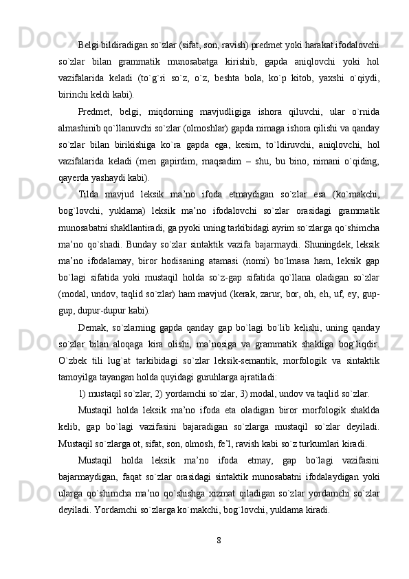 Belgi bildiradigan so`zlar (sifat, son, ravish) predmet yoki harakat ifodalovchi
so`zlar   bilan   grammatik   munosabatga   kirishib,   gapda   aniqlovchi   yoki   hol
vazifalarida   keladi   (to`g`ri   so`z,   o`z,   beshta   bola,   ko`p   kitob,   yaxshi   o`qiydi,
birinchi keldi kabi). 
Predmet,   belgi,   miqdorning   mavjudligiga   ishora   qiluvchi,   ular   o`rnida
almashinib qo`llanuvchi so`zlar (olmoshlar) gapda nimaga ishora qilishi va qanday
so`zlar   bilan   birikishiga   ko`ra   gapda   ega,   kesim,   to`ldiruvchi,   aniqlovchi,   hol
vazifalarida   keladi   (men   gapirdim,   maqsadim   –   shu,   bu   bino,   nimani   o`qiding,
qayerda yashaydi kabi). 
Tilda   mavjud   leksik   ma’no   ifoda   etmaydigan   so`zlar   esa   (ko`makchi,
bog`lovchi,   yuklama)   leksik   ma’no   ifodalovchi   so`zlar   orasidagi   grammatik
munosabatni shakllantiradi, ga pyoki uning tarkibidagi ayrim so`zlarga qo`shimcha
ma’no   qo`shadi.   Bunday   so`zlar   sintaktik   vazifa   bajarmaydi.   Shuningdek,   leksik
ma’no   ifodalamay,   biror   hodisaning   atamasi   (nomi)   bo`lmasa   ham,   leksik   gap
bo`lagi   sifatida   yoki   mustaqil   holda   so`z-gap   sifatida   qo`llana   oladigan   so`zlar
(modal, undov, taqlid so`zlar) ham mavjud (kerak, zarur, bor, oh, eh, uf, ey, gup-
gup, dupur-dupur kabi). 
Demak,   so`zlarning   gapda   qanday   gap   bo`lagi   bo`lib   kelishi,   uning   qanday
so`zlar   bilan   aloqaga   kira   olishi,   ma’nosiga   va   grammatik   shakliga   bog`liqdir.
O`zbek   tili   lug`at   tarkibidagi   so`zlar   leksik-semantik,   morfologik   va   sintaktik
tamoyilga tayangan holda quyidagi guruhlarga ajratiladi: 
1) mustaqil so`zlar, 2) yordamchi so`zlar, 3) modal, undov va taqlid so`zlar. 
Mustaqil   holda   leksik   ma’no   ifoda   eta   oladigan   biror   morfologik   shaklda
kelib,   gap   bo`lagi   vazifasini   bajaradigan   so`zlarga   mustaqil   so`zlar   deyiladi.
Mustaqil so`zlarga ot, sifat, son, olmosh, fe’l, ravish kabi so`z turkumlari kiradi. 
Mustaqil   holda   leksik   ma’no   ifoda   etmay,   gap   bo`lagi   vazifasini
bajarmaydigan,   faqat   so`zlar   orasidagi   sintaktik   munosabatni   ifodalaydigan   yoki
ularga   qo`shimcha   ma’no   qo`shishga   xizmat   qiladigan   so`zlar   yordamchi   so`zlar
deyiladi. Yordamchi so`zlarga ko`makchi, bog`lovchi, yuklama kiradi. 
8 