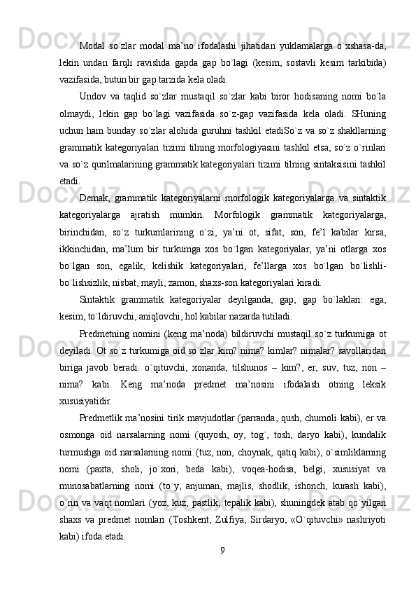 Modal   so`zlar   modal   ma’no   ifodalashi   jihatidan   yuklamalarga   o`xshasa-da,
lekin   undan   farqli   ravishda   gapda   gap   bo`lagi   (kesim,   sostavli   kesim   tarkibida)
vazifasida, butun bir gap tarzida kela oladi. 
Undov   va   taqlid   so`zlar   mustaqil   so`zlar   kabi   biror   hodisaning   nomi   bo`la
olmaydi,   lekin   gap   bo`lagi   vazifasida   so`z-gap   vazifasida   kela   oladi.   SHuning
uchun ham  bunday so`zlar  alohida guruhni  tashkil  etadiSo`z va so`z shakllarning
grammatik kategoriyalari  tizimi tilning morfologiyasini  tashkil  etsa, so`z o`rinlari
va so`z qurilmalarining grammatik kategoriyalari tizimi tilning sintaksisini tashkil
etadi. 
Demak,   grammatik   kategoriyalarni   morfologik   kategoriyalarga   va   sintaktik
kategoriyalarga   ajratish   mumkin.   Morfologik   grammatik   kategoriyalarga,
birinchidan,   so`z   turkumlarining   o`zi,   ya’ni   ot,   sifat,   son,   fe’l   kabilar   kirsa,
ikkinchidan,   ma’lum   bir   turkumga   xos   bo`lgan   kategoriyalar,   ya’ni   otlarga   xos
bo`lgan   son,   egalik,   kelishik   kategoriyalari,   fe’llarga   xos   bo`lgan   bo`lishli-
bo`lishsizlik, nisbat, mayli, zamon, shaxs-son kategoriyalari kiradi. 
Sintaktik   grammatik   kategoriyalar   deyilganda,   gap,   gap   bo`laklari:   ega,
kesim, to`ldiruvchi, aniqlovchi, hol kabilar nazarda tutiladi. 
Predmetning   nomini   (keng   ma’noda)   bildiruvchi   mustaqil   so`z   turkumiga   ot
deyiladi. Ot so`z turkumiga oid so`zlar kim? nima? kimlar? nimalar? savollaridan
biriga   javob   beradi:   o`qituvchi,   xonanda,   tilshunos   –   kim?,   er,   suv,   tuz,   non   –
nima?   kabi.   Keng   ma’noda   predmet   ma’nosini   ifodalash   otning   leksik
xususiyatidir. 
Predmetlik ma’nosini tirik mavjudotlar (parranda, qush, chumoli kabi), er va
osmonga   oid   narsalarning   nomi   (quyosh,   oy,   tog`,   tosh,   daryo   kabi),   kundalik
turmushga   oid   narsalarning  nomi   (tuz,   non,  choynak,   qatiq   kabi),   o`simliklarning
nomi   (paxta,   sholi,   jo`xori,   beda   kabi),   voqea-hodisa,   belgi,   xususiyat   va
munosabatlarning   nomi   (to`y,   anjuman,   majlis,   shodlik,   ishonch,   kurash   kabi),
o`rin va  vaqt   nomlari   (yoz,  kuz,  pastlik, tepalik  kabi), shuningdek  atab  qo`yilgan
shaxs   va   predmet   nomlari   (Toshkent,   Zulfiya,   Sirdaryo,   «O`qituvchi»   nashriyoti
kabi) ifoda etadi. 
9 