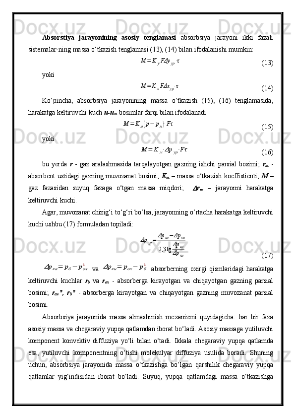 Absorstiya   jarayonining   asosiy   tenglamasi   absorbsiya   jarayoni   ikki   fazali
sistemalar-ning massa o‘tkazish tenglamasi (13), (14) bilan ifodalanishi mumkin:M	=	K	yFΔy	yp⋅τ
(13)
yoki	
M	=	K	xFΔx	yp⋅τ
(14)
Ko‘pincha,   absorbsiya   jarayonining   massa   o‘tkazish   (15),   (16)   tenglamasida,
harakatga keltiruvchi kuch  u-u
m  bosimlar farqi bilan ifodalanadi:	
M	=	K	м(p−	pм)⋅Fτ
(15)
yoki	
M	=	K	м⋅Δp	yp⋅Fτ
(16)
bu   yerda   r   -   gaz   aralashmasida   tarqalayotgan   gazning   ishchi   parsial   bosimi;   r
m   -
absorbent ustidagi gazning muvozanat bosimi;   K
m   – massa o‘tkazish koeffistienti;   M   –
gaz   fazasidan   suyuq   fazaga   o‘tgan   massa   miqdori;    	
 r
ur   –   jarayonni   harakatga
keltiruvchi kuchi.
Agar, muvozanat chizig‘i to‘g‘ri bo‘lsa, jarayonning o‘rtacha harakatga keltiruvchi
kuchi ushbu (17) formuladan topiladi:	
Δp	yp=	Δр	ка−	Δр	ки	
2,3	lg	Δр	ка	
Δр	ки
(17)	
Δр	ка	=	рб−	рох¿
  va  	Δр	ки	=	рох	−	рб¿   absorberning   oxirgi   qismlaridagi   harakatga
keltiruvchi   kuchlar   r
b   va   r
ox   -   absorberga   kirayotgan   va   chiqayotgan   gazning   parsial
bosimi;   r
ox *,   r
b *   -   absorberga   kirayotgan   va   chiqayotgan   gazning   muvozanat   parsial
bosimi.
Absorbsiya   jarayonida   massa   almashinish   mexanizmi   quyidagicha:   har   bir   faza
asosiy massa va chegaraviy yupqa qatlamdan iborat bo‘ladi. Asosiy massaga yutiluvchi
komponent   konvektiv   diffuziya   yo‘li   bilan   o‘tadi.   Ikkala   chegaraviy   yupqa   qatlamda
esa,   yutiluvchi   komponentning   o‘tishi   molekulyar   diffuziya   usulida   boradi.   Shuning
uchun,   absorbsiya   jarayonida   massa   o‘tkazishga   bo‘lgan   qarshilik   chegaraviy   yupqa
qatlamlar   yig‘indisidan   iborat   bo‘ladi.   Suyuq,   yupqa   qatlamdagi   massa   o‘tkazishga 