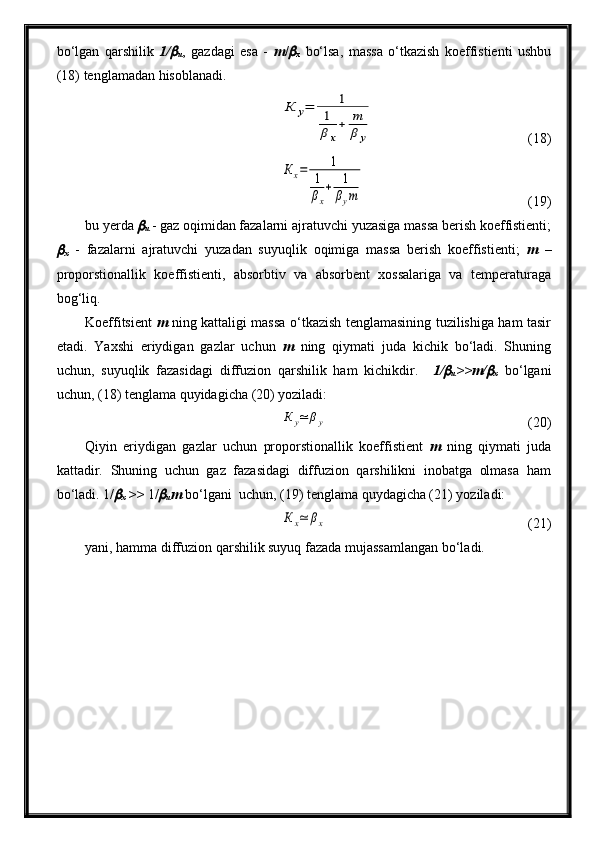 bo‘lgan   qarshilik   1/
u ,   gazdagi   esa   -   m /	
x   bo‘lsa,   massa   o‘tkazish   koeffistienti   ushbu
(18) tenglamadan hisoblanadi.
К	у=	1	
1
βх
+	m
β	у
(18)	
Кх=	1	
1
βx
+	1
βym
  (19)
bu yerda 	

u  - gaz oqimidan fazalarni ajratuvchi yuzasiga massa berish koeffistienti;	

x   -   fazalarni   ajratuvchi   yuzadan   suyuqlik   oqimiga   massa   berish   koeffistienti;   m   –
proporstionallik   koeffistienti,   absorbtiv   va   absorbent   xossalariga   va   temperaturaga
bog‘liq.
Koeffitsient   m   ning kattaligi massa o‘tkazish tenglamasining tuzilishiga ham tasir
etadi.   Yaxshi   eriydigan   gazlar   uchun   m   ning   qiymati   juda   kichik   bo‘ladi.   Shuning
uchun,   suyuqlik   fazasidagi   diffuzion   qarshilik   ham   kichikdir.     1/	

u >>m/	
x   bo‘lgani
uchun, (18) tenglama quyidagicha (20) yoziladi:	
К	y≃	βy
  (20)
Qiyin   eriydigan   gazlar   uchun   proporstionallik   koeffistient   m   ning   qiymati   juda
kattadir.   Shuning   uchun   gaz   fazasidagi   diffuzion   qarshilikni   inobatga   olmasa   ham
bo‘ladi. 1/	

x  >>  1/	
u m  bo‘lgani  uchun, (19) tenglama quydagicha (21) yoziladi:	
К	х≃	βх
  (21)
yani, hamma diffuzion qarshilik suyuq fazada mujassamlangan bo‘ladi. 
