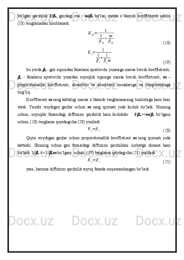 bo‘lgan   qarshilik   1/
u ,   gazdagi   esa   -   m /	
x   bo‘lsa,   massa   o‘tkazish   koeffistienti   ushbu
(18) tenglamadan hisoblanadi.
К	у=	1	
1
βх
+	m
β	у
(18)	
Кх=	1	
1
βx
+	1
βym
  (19)
bu yerda 	
u  - gaz oqimidan fazalarni ajratuvchi yuzasiga massa berish koeffistienti;	
x   -   fazalarni   ajratuvchi   yuzadan   suyuqlik   oqimiga   massa   berish   koeffistienti;   m   –
proporstionallik   koeffistienti,   absorbtiv   va   absorbent   xossalariga   va   temperaturaga
bog‘liq.
Koeffitsient   m   ning kattaligi massa o‘tkazish tenglamasining tuzilishiga ham tasir
etadi.   Yaxshi   eriydigan   gazlar   uchun   m   ning   qiymati   juda   kichik   bo‘ladi.   Shuning
uchun,   suyuqlik   fazasidagi   diffuzion   qarshilik   ham   kichikdir.     1/	
u >>m/	
x   bo‘lgani
uchun, (18) tenglama quyidagicha (20) yoziladi:	
К	y≃	βy
  (20)
Qiyin   eriydigan   gazlar   uchun   proporstionallik   koeffistient   m   ning   qiymati   juda
kattadir.   Shuning   uchun   gaz   fazasidagi   diffuzion   qarshilikni   inobatga   olmasa   ham
bo‘ladi. 1/	
x  >>  1/	
u m  bo‘lgani  uchun, (19) tenglama quydagicha (21) yoziladi:	
К	х≃	βх
  (21)
yani, hamma diffuzion qarshilik suyuq fazada mujassamlangan bo‘ladi.